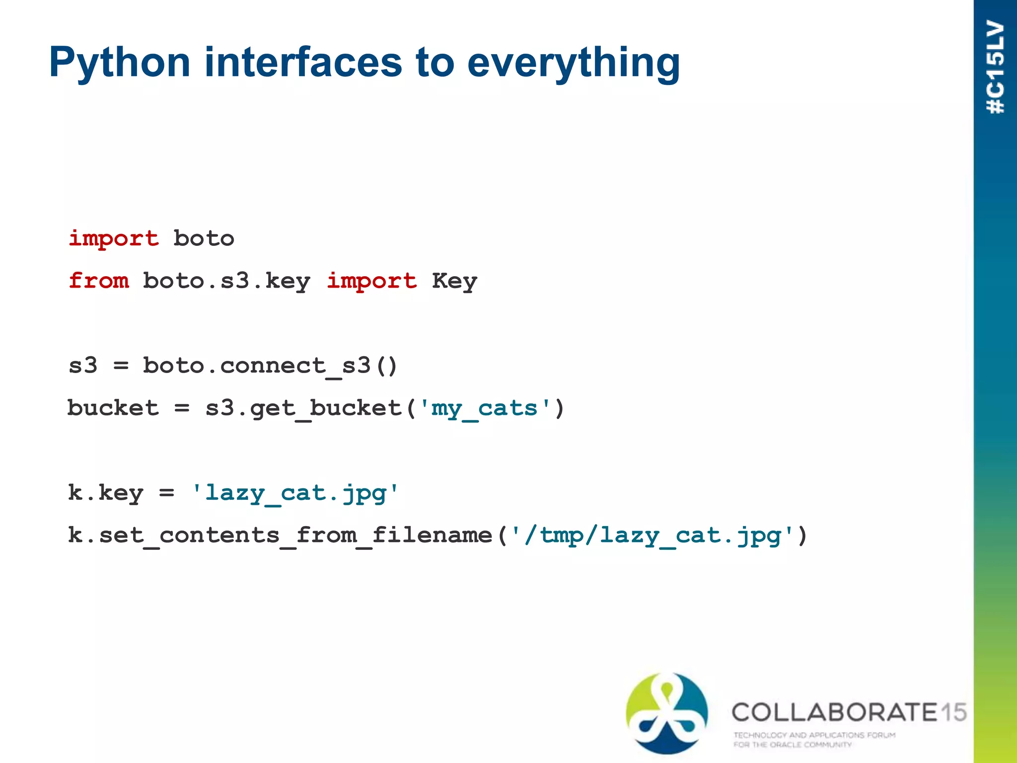 Python interfaces to everything
import boto
from boto.s3.key import Key
s3 = boto.connect_s3()
bucket = s3.get_bucket('my_cats')
k.key = 'lazy_cat.jpg'
k.set_contents_from_filename('/tmp/lazy_cat.jpg')
 