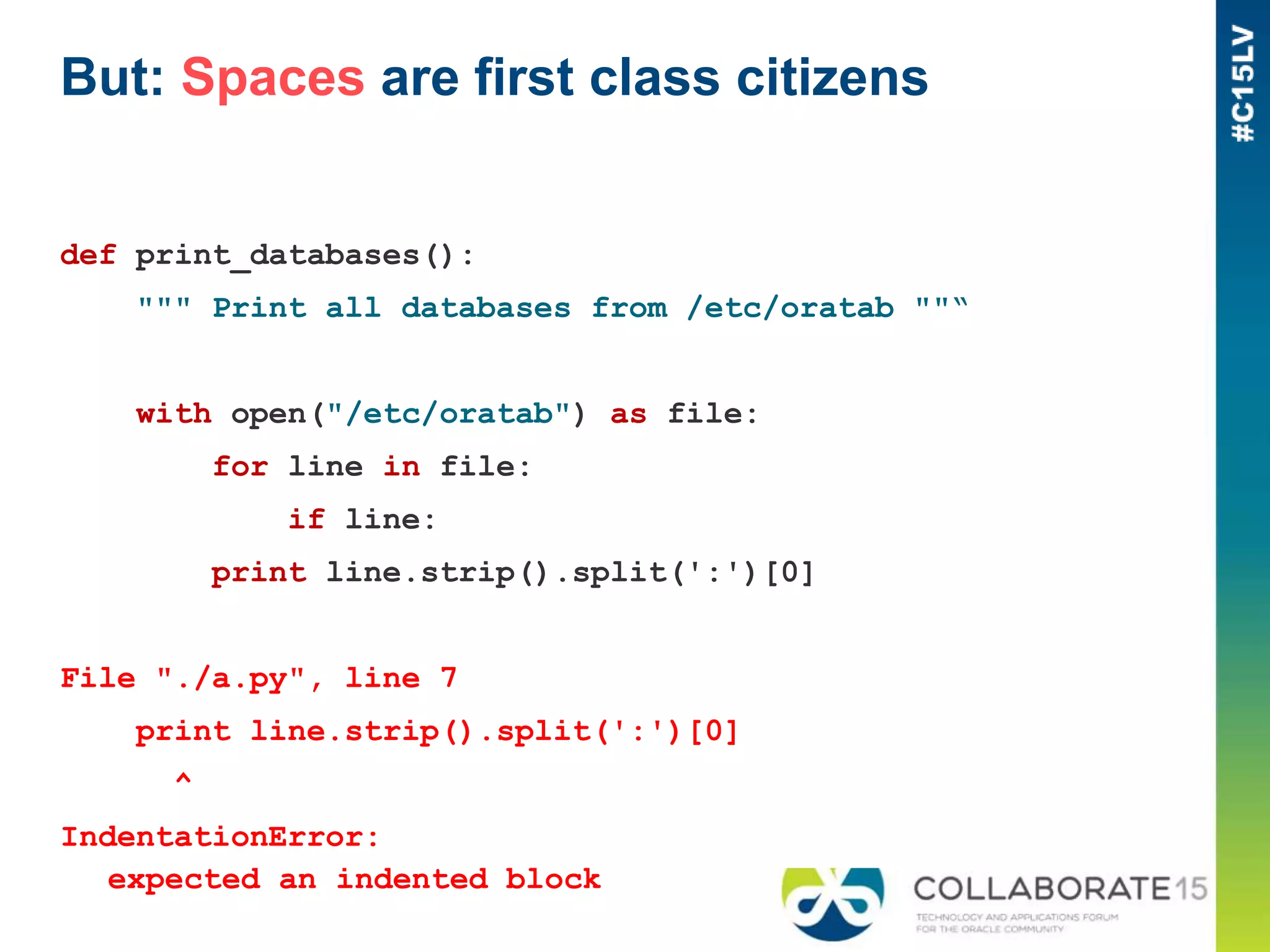 But: Spaces are first class citizens
def print_databases():
""" Print all databases from /etc/oratab ""“
with open("/etc/oratab") as file:
for line in file:
if line:
print line.strip().split(':')[0]
File "./a.py", line 7
print line.strip().split(':')[0]
^
IndentationError:
expected an indented block
 