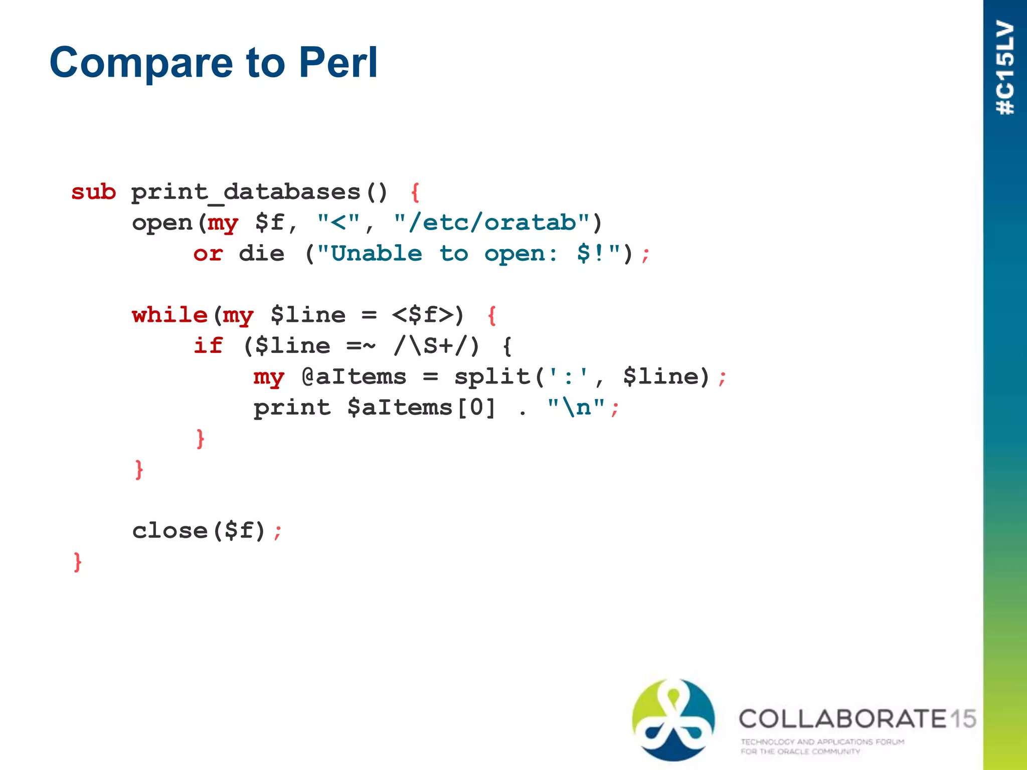 Compare to Perl
sub print_databases() {
open(my $f, "<", "/etc/oratab")
or die ("Unable to open: $!");
while(my $line = <$f>) {
if ($line =~ /S+/) {
my @aItems = split(':', $line);
print $aItems[0] . "n";
}
}
close($f);
}
 