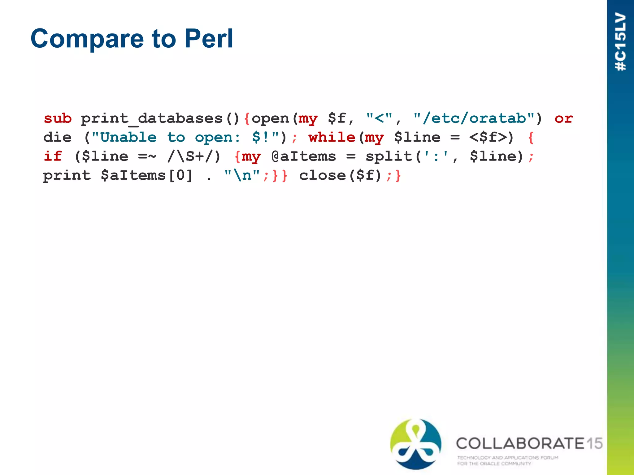 Compare to Perl
sub print_databases(){open(my $f, "<", "/etc/oratab") or
die ("Unable to open: $!"); while(my $line = <$f>) {
if ($line =~ /S+/) {my @aItems = split(':', $line);
print $aItems[0] . "n";}} close($f);}
 