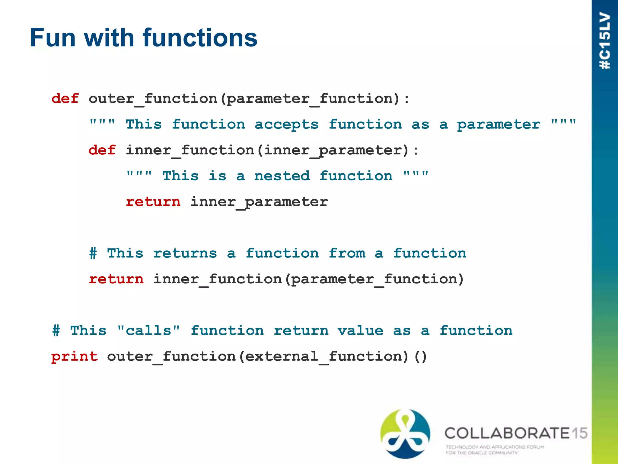 Fun with functions
def outer_function(parameter_function):
""" This function accepts function as a parameter """
def inner_function(inner_parameter):
""" This is a nested function """
return inner_parameter
# This returns a function from a function
return inner_function(parameter_function)
# This "calls" function return value as a function
print outer_function(external_function)()
 