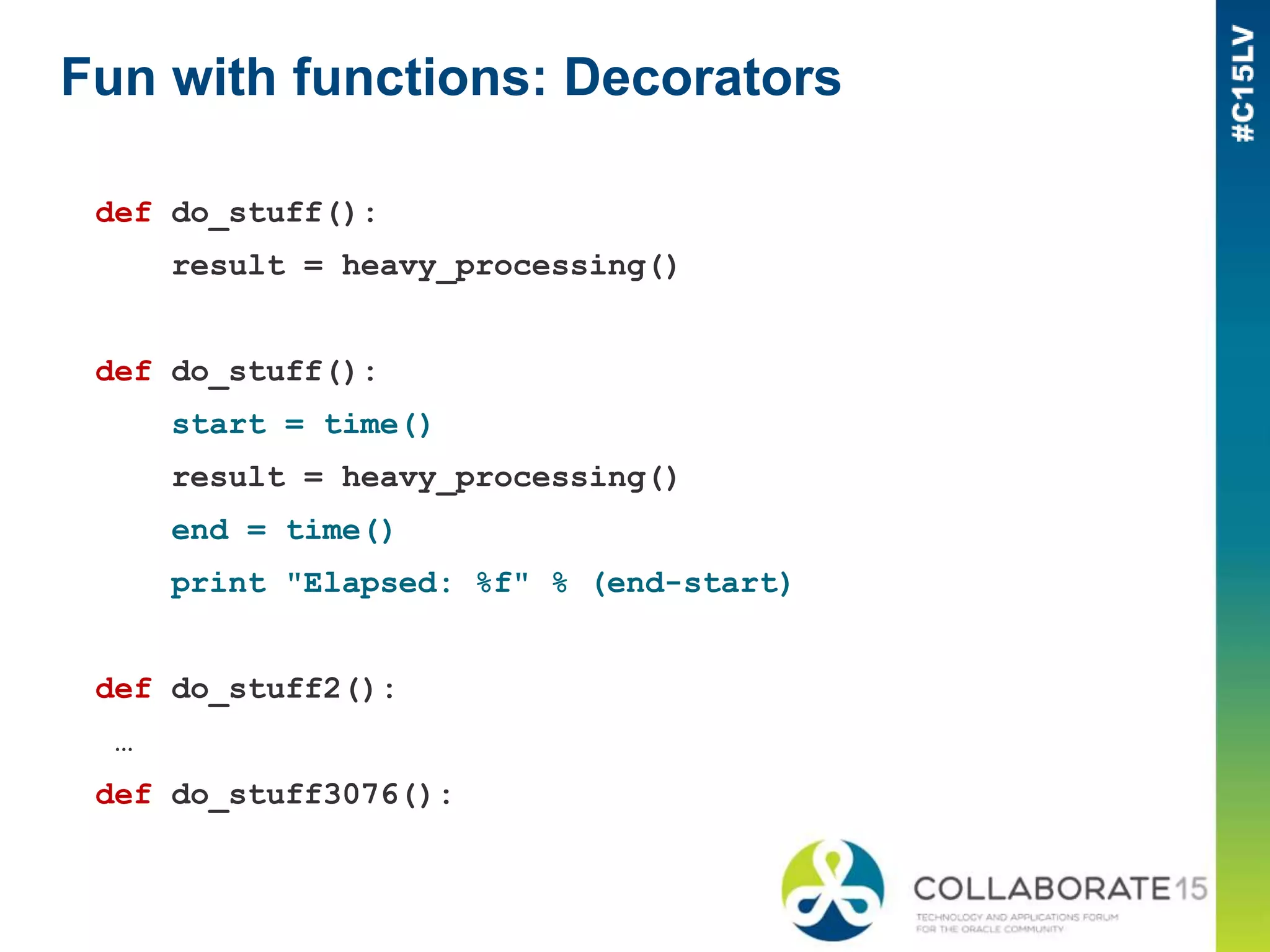 Fun with functions: Decorators
def do_stuff():
result = heavy_processing()
def do_stuff():
start = time()
result = heavy_processing()
end = time()
print "Elapsed: %f" % (end-start)
def do_stuff2():
…
def do_stuff3076():
 