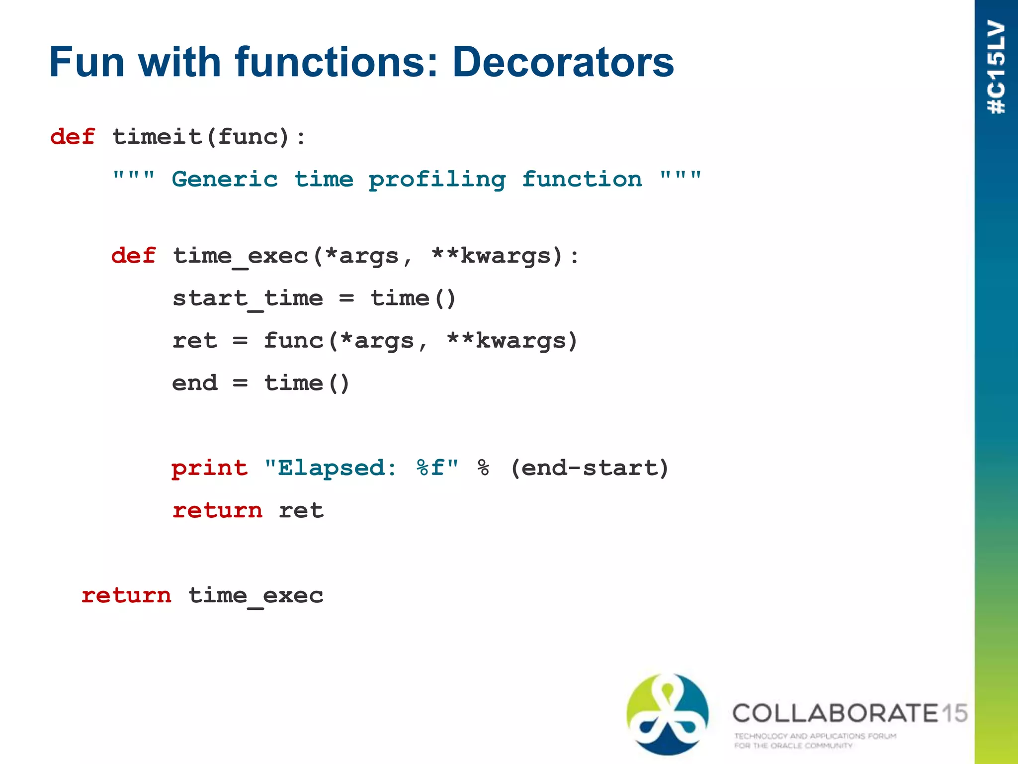 Fun with functions: Decorators
def timeit(func):
""" Generic time profiling function """
def time_exec(*args, **kwargs):
start_time = time()
ret = func(*args, **kwargs)
end = time()
print "Elapsed: %f" % (end-start)
return ret
return time_exec
 