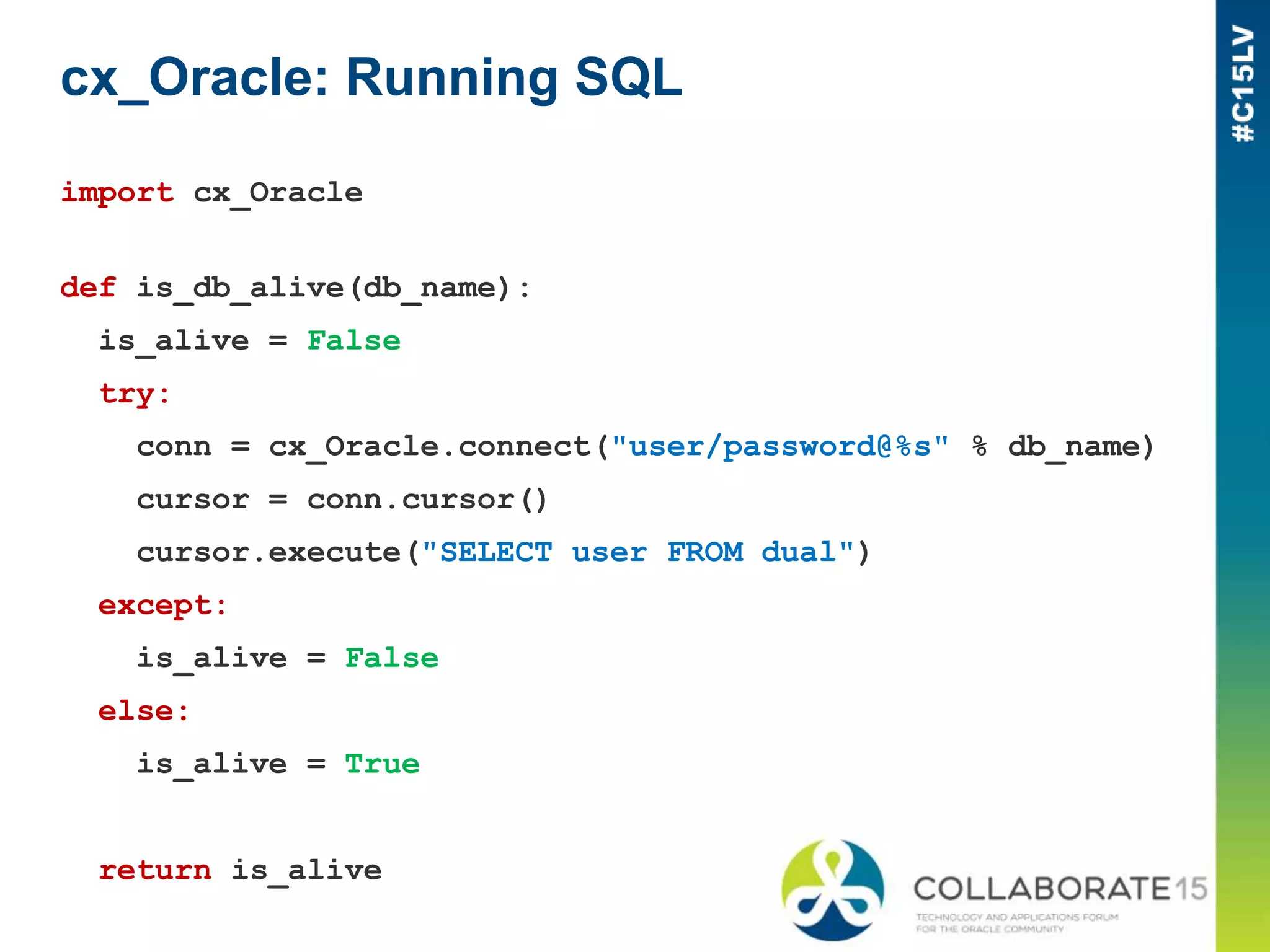 cx_Oracle: Running SQL
import cx_Oracle
def is_db_alive(db_name):
is_alive = False
try:
conn = cx_Oracle.connect("user/password@%s" % db_name)
cursor = conn.cursor()
cursor.execute("SELECT user FROM dual")
except:
is_alive = False
else:
is_alive = True
return is_alive
 