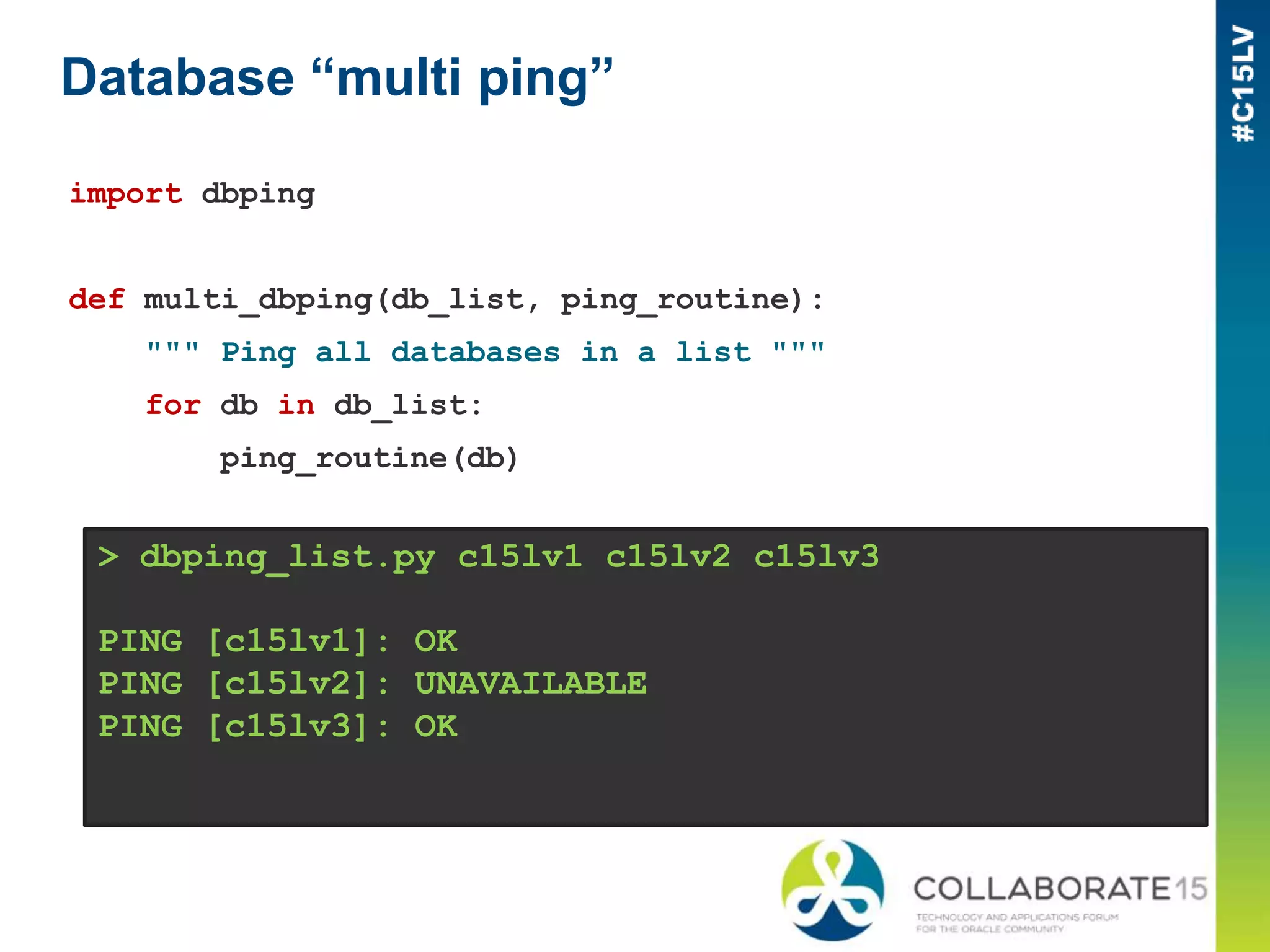 Database “multi ping”
import dbping
def multi_dbping(db_list, ping_routine):
""" Ping all databases in a list """
for db in db_list:
ping_routine(db)
> dbping_list.py c15lv1 c15lv2 c15lv3
PING [c15lv1]: OK
PING [c15lv2]: UNAVAILABLE
PING [c15lv3]: OK
 