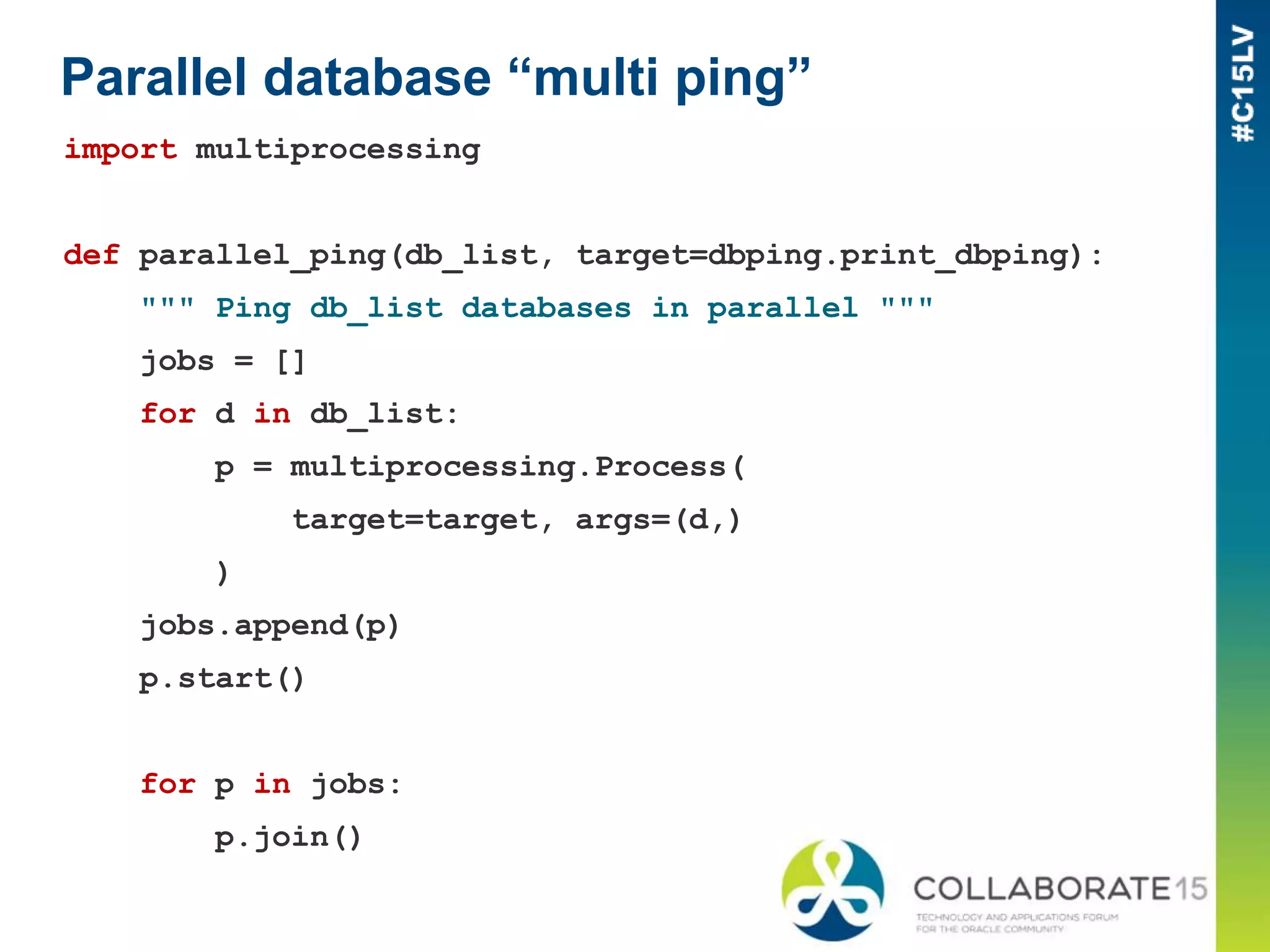 Parallel database “multi ping”
import multiprocessing
def parallel_ping(db_list, target=dbping.print_dbping):
""" Ping db_list databases in parallel """
jobs = []
for d in db_list:
p = multiprocessing.Process(
target=target, args=(d,)
)
jobs.append(p)
p.start()
for p in jobs:
p.join()
 