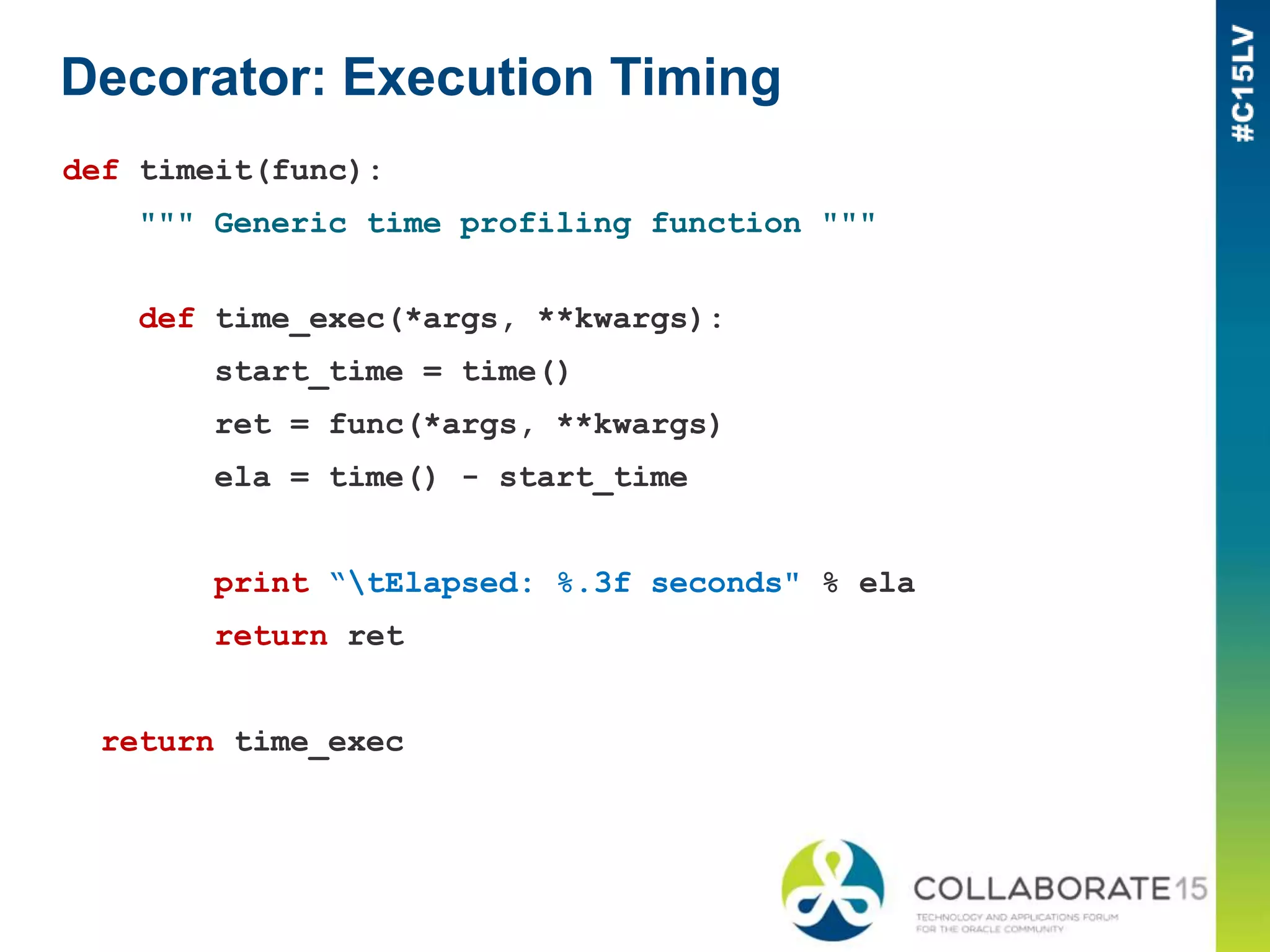 Decorator: Execution Timing
def timeit(func):
""" Generic time profiling function """
def time_exec(*args, **kwargs):
start_time = time()
ret = func(*args, **kwargs)
ela = time() - start_time
print “tElapsed: %.3f seconds" % ela
return ret
return time_exec
 