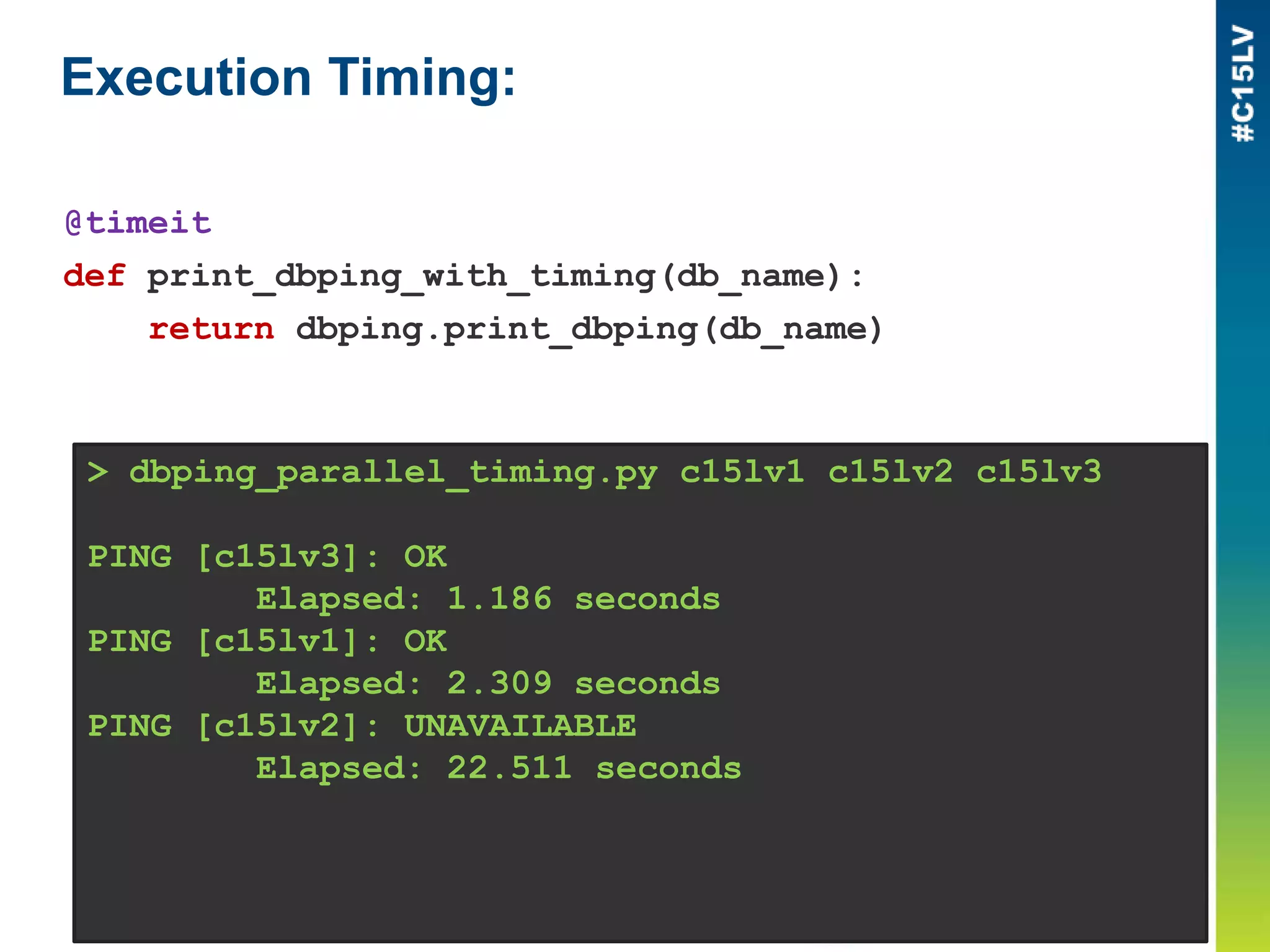 Execution Timing:
> dbping_parallel_timing.py c15lv1 c15lv2 c15lv3
PING [c15lv3]: OK
Elapsed: 1.186 seconds
PING [c15lv1]: OK
Elapsed: 2.309 seconds
PING [c15lv2]: UNAVAILABLE
Elapsed: 22.511 seconds
@timeit
def print_dbping_with_timing(db_name):
return dbping.print_dbping(db_name)
 
