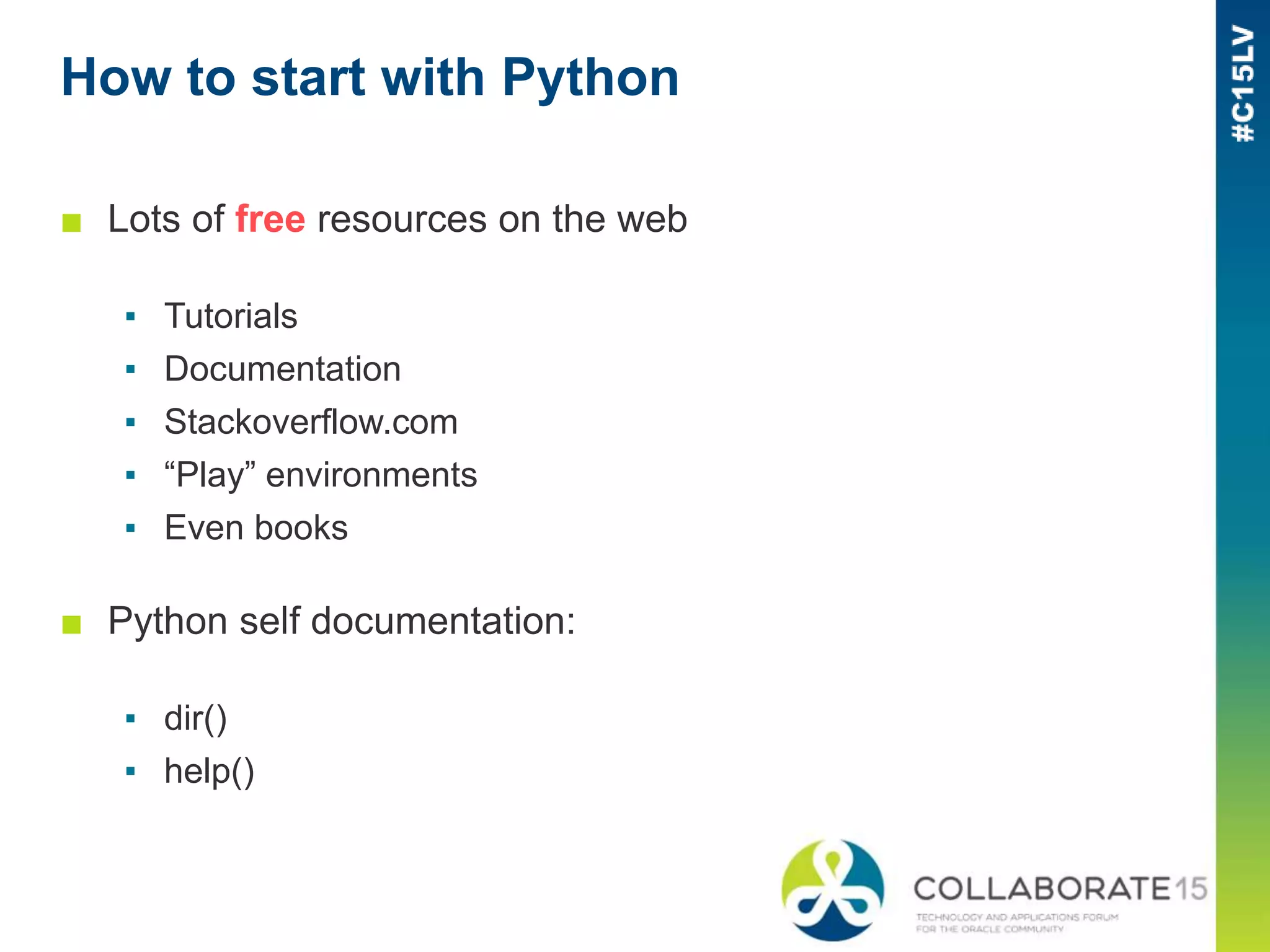 How to start with Python
■ Lots of free resources on the web
▪ Tutorials
▪ Documentation
▪ Stackoverflow.com
▪ “Play” environments
▪ Even books
■ Python self documentation:
▪ dir()
▪ help()
 