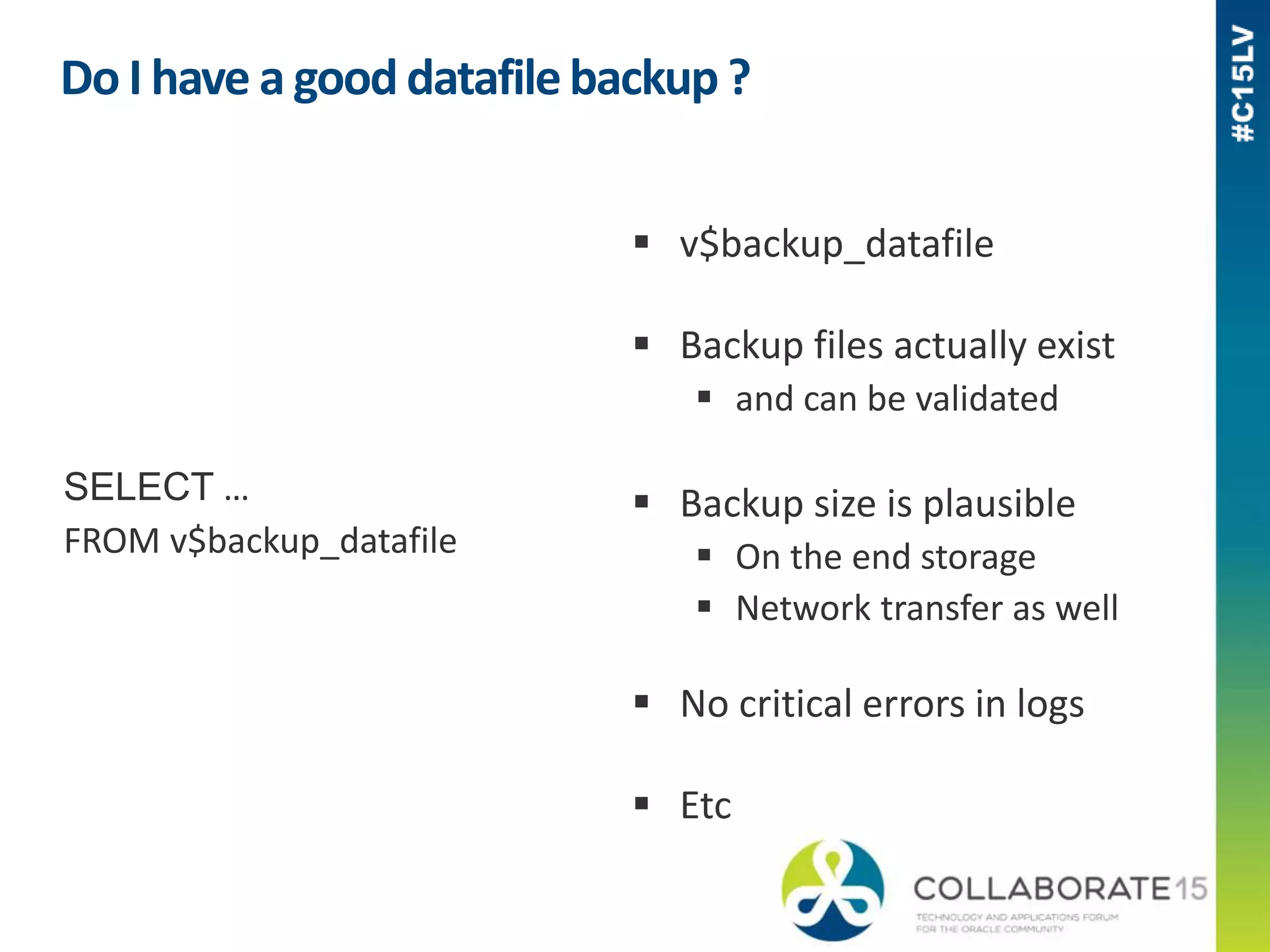 Do I have a good datafilebackup ?
SELECT …
FROM v$backup_datafile
 v$backup_datafile
 Backup files actually exist
 and can be validated
 Backup size is plausible
 On the end storage
 Network transfer as well
 No critical errors in logs
 Etc
 