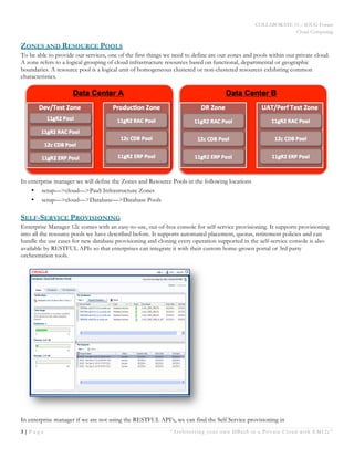 COLLABORATE 15 – IOUG Forum
Cloud Computing
3 | P a g e “Architecting your own DBaaS in a Private Cloud with EM12c”
White Paper
ZONES AND RESOURCE POOLS
To be able to provide our services, one of the first things we need to define are our zones and pools within our private cloud.
A zone refers to a logical grouping of cloud infrastructure resources based on functional, departmental or geographic
boundaries. A resource pool is a logical unit of homogeneous clustered or non-clustered resources exhibiting common
characteristics.
In enterprise manager we will define the Zones and Resource Pools in the following locations
•   setup—>cloud—>PaaS Infrastructure Zones
•   setup—>cloud—>Database—>Database Pools
SELF-SERVICE PROVISIONING
Enterprise Manager 12c comes with an easy-to-use, out-of-box console for self-service provisioning. It supports provisioning
into all the resource pools we have described before. It supports automated placement, quotas, retirement policies and can
handle the use cases for new database provisioning and cloning every operation supported in the self-service console is also
available by RESTFUL APIs so that enterprises can integrate it with their custom home-grown portal or 3rd party
orchestration tools.
In enterprise manager if we are not using the RESTFUL API’s, we can find the Self Service provisioning in
 