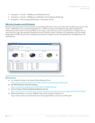 COLLABORATE 15 – IOUG Forum
Cloud Computing
4 | P a g e “Architecting your own DBaaS in a Private Cloud with EM12c”
White Paper
•   Enterprise—>Cloud—>Middleware and Database Home
•   Enterprise—>Cloud—>Middleware and Database Home Request Dashboard
•   Enterprise—>Provisioning and Patching—>Procedure Activity
METER, CHARGE AND OPTIMIZE
Business consumers want to know what they are consuming and what it costs, even if they don’t actually want to pay for the
service. Additionally, from an operational perspective, as different tenants start sharing the same piece of platform or
infrastructure, there needs to be accountability on the usage, or else resources may be over-allocated. To mitigate this, we
often meter the usage and optionally chargeback [or show back] the tenants. Though an IT organization may not actually
charge back its LOBs, this provides a transparent mechanism to budget resources and optimize the cloud platform on an
ongoing basis.
REFERENCES
a)   An Architect’s Guide to the Oracle Private Database Cloud
http://www.oracle.com/technetwork/topics/entarch/oes-refarch-dbaas-508111.pdf
b)   The NIST Definition of Cloud Computing
http://csrc.nist.gov/publications/nistpubs/800-145/SP800-145.pdf
c)   Service Catalogs: Defining Standardized Database Services
http://www.oracle.com/technetwork/database/database-cloud/private/service-catalogs-for-dbaas-2041214.pdf
d)   Delivering Database as a Service (DBaaS) using Oracle Enterprise Manager 12c
http://www.oracle.com/technetwork/oem/cloud-mgmt/dbaas-overview-wp-1915651.pdf
 