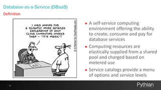10
▪ A	
  self-­‐service	
  computing	
  
environment	
  offering	
  the	
  ability	
  
to	
  create,	
  consume	
  and	
  pay	
  for	
  
database	
  services	
  	
  
▪ Computing	
  resources	
  are	
  
elastically	
  supplied	
  from	
  a	
  shared	
  
pool	
  and	
  charged	
  based	
  on	
  
metered	
  use	
  
▪ Service	
  catalogs	
  provide	
  a	
  menu	
  
of	
  options	
  and	
  service	
  levels
Database-as-a-Service (DBaaS)
Definition
 