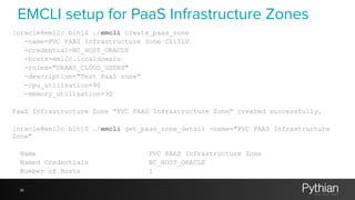 36
[oracle@em12c bin]$ ./emcli create_paas_zone
-name=PVC PAAS Infrastructure Zone CL15LV
-credential=NC_HOST_ORACLE
-hosts=em12c.localdomain
-roles="DBAAS_CLOUD_USERS"
-description="Test PaaS zone"
-cpu_utilization=90
-memory_utilization=90
PaaS Infrastructure Zone "PVC PAAS Infrastructure Zone" created successfully.
[oracle@em12c bin]$ ./emcli get_paas_zone_detail -name="PVC PAAS Infrastructure
Zone"
Name PVC PAAS Infrastructure Zone
Named Credentials NC_HOST_ORACLE
Number of Hosts 1
EMCLI setup for PaaS Infrastructure Zones
 