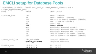 39
EMCLI setup for Database Pools
[oracle@em12c bin]$ ./emcli get_pool_allowed_member_constraints -
target_type=pdbaas_pool
Name Value Description
PLATFORM_CDB 197 HP-UX Itanium
59 HP-UX PA-RISC (64-bit)
212 IBM AIX on POWER Systems (64-bit)
209 IBM: Linux on System z
46 Linux x86
226 Linux x86-64
912 Microsoft Windows (32-bit)
208 Microsoft Windows Itanium (64-bit)
233 Microsoft Windows x64 (64-bit)
23 Oracle Solaris on SPARC (64-bit)
267 Oracle Solaris on x86-64 (64-bit)
TARGET_TYPE_CDB rac_database Cluster Database
oracle_database Database Instance
VERSION_CDB 12.1.0.1.0 12.1.0.1.0
12.1.0.2.0 12.1.0.2.0
 