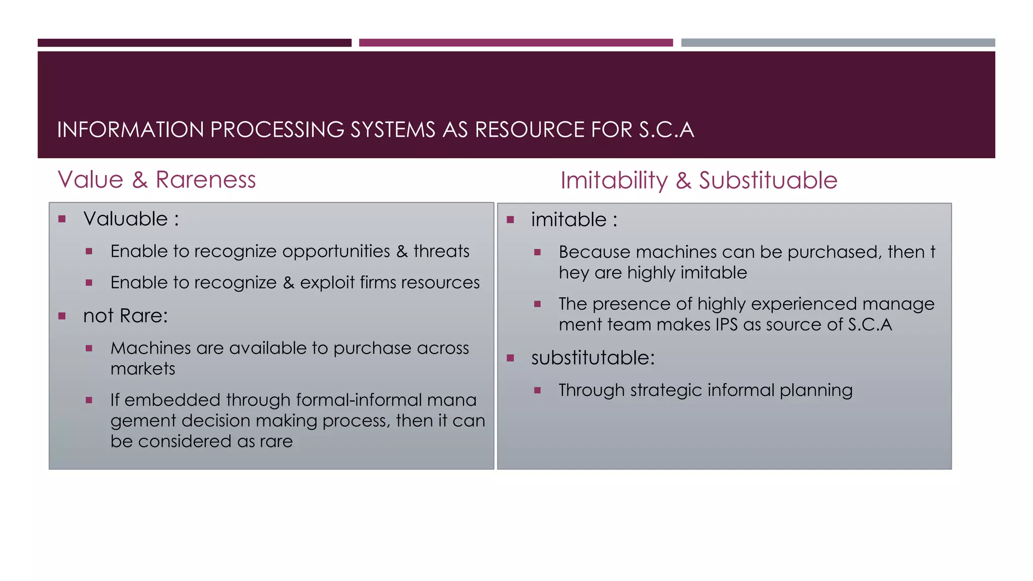 INFORMATION PROCESSING SYSTEMS AS RESOURCE FOR S.C.A
Value & Rareness
 Valuable :
 Enable to recognize opportunities & threats
 Enable to recognize & exploit firms resources
 not Rare:
 Machines are available to purchase across
markets
 If embedded through formal-informal mana
gement decision making process, then it can
be considered as rare
Imitability & Substituable
 imitable :
 Because machines can be purchased, then t
hey are highly imitable
 The presence of highly experienced manage
ment team makes IPS as source of S.C.A
 substitutable:
 Through strategic informal planning
 