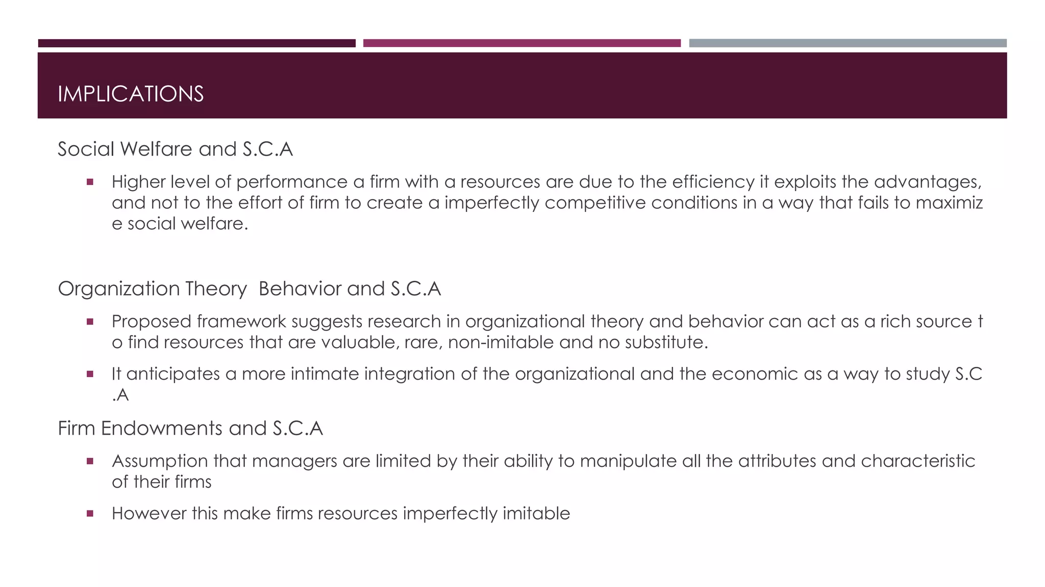 IMPLICATIONS
Social Welfare and S.C.A
 Higher level of performance a firm with a resources are due to the efficiency it exploits the advantages,
and not to the effort of firm to create a imperfectly competitive conditions in a way that fails to maximiz
e social welfare.
Organization Theory Behavior and S.C.A
 Proposed framework suggests research in organizational theory and behavior can act as a rich source t
o find resources that are valuable, rare, non-imitable and no substitute.
 It anticipates a more intimate integration of the organizational and the economic as a way to study S.C
.A
Firm Endowments and S.C.A
 Assumption that managers are limited by their ability to manipulate all the attributes and characteristic
of their firms
 However this make firms resources imperfectly imitable
 