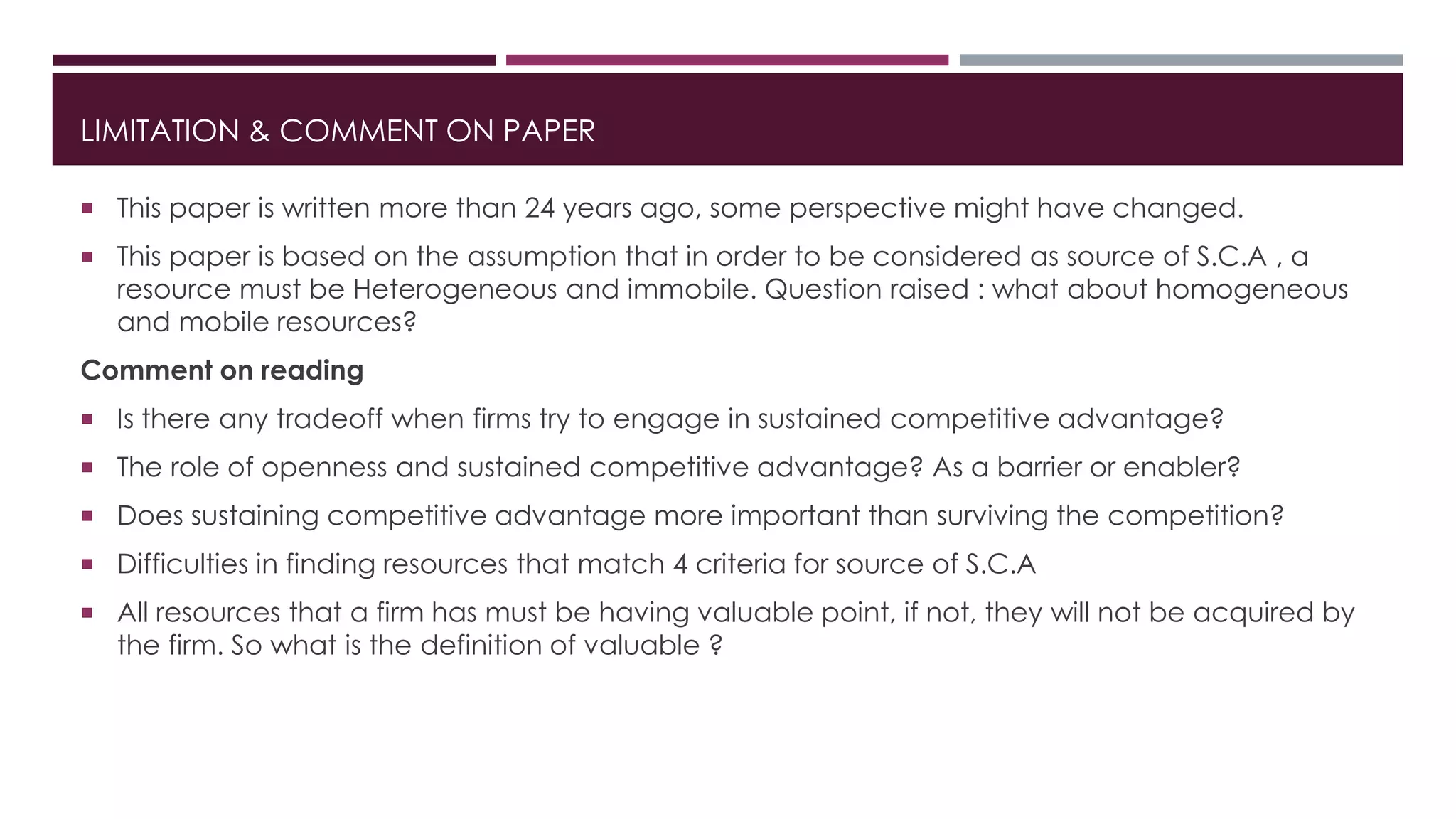 LIMITATION & COMMENT ON PAPER
 This paper is written more than 24 years ago, some perspective might have changed.
 This paper is based on the assumption that in order to be considered as source of S.C.A , a
resource must be Heterogeneous and immobile. Question raised : what about homogeneous
and mobile resources?
Comment on reading
 Is there any tradeoff when firms try to engage in sustained competitive advantage?
 The role of openness and sustained competitive advantage? As a barrier or enabler?
 Does sustaining competitive advantage more important than surviving the competition?
 Difficulties in finding resources that match 4 criteria for source of S.C.A
 All resources that a firm has must be having valuable point, if not, they will not be acquired by
the firm. So what is the definition of valuable ?
 