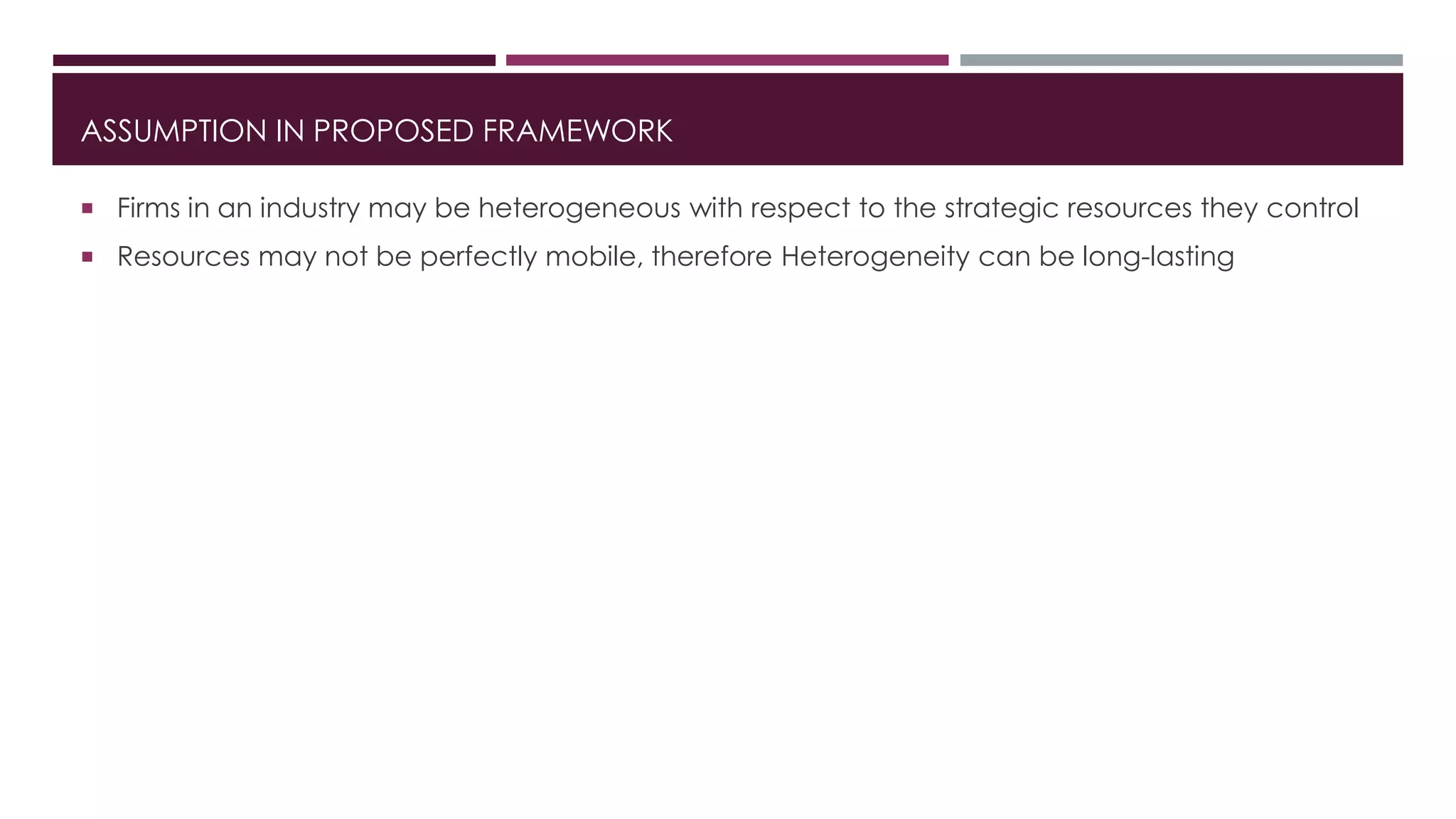 ASSUMPTION IN PROPOSED FRAMEWORK
 Firms in an industry may be heterogeneous with respect to the strategic resources they control
 Resources may not be perfectly mobile, therefore Heterogeneity can be long-lasting
 