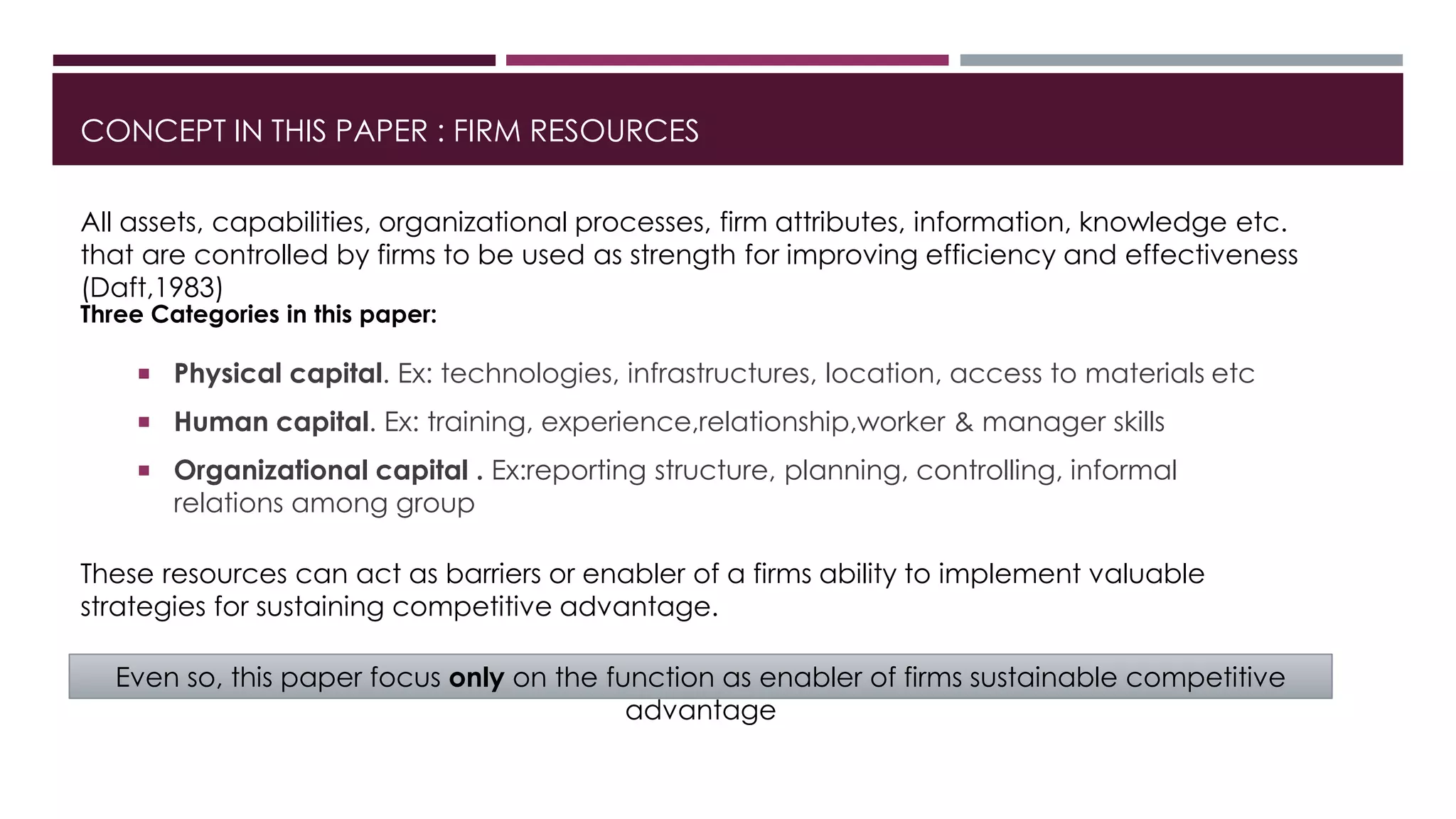 CONCEPT IN THIS PAPER : FIRM RESOURCES
All assets, capabilities, organizational processes, firm attributes, information, knowledge etc.
that are controlled by firms to be used as strength for improving efficiency and effectiveness
(Daft,1983)
Three Categories in this paper:
 Physical capital. Ex: technologies, infrastructures, location, access to materials etc
 Human capital. Ex: training, experience,relationship,worker & manager skills
 Organizational capital . Ex:reporting structure, planning, controlling, informal
relations among group
These resources can act as barriers or enabler of a firms ability to implement valuable
strategies for sustaining competitive advantage.
Even so, this paper focus only on the function as enabler of firms sustainable competitive
advantage
 