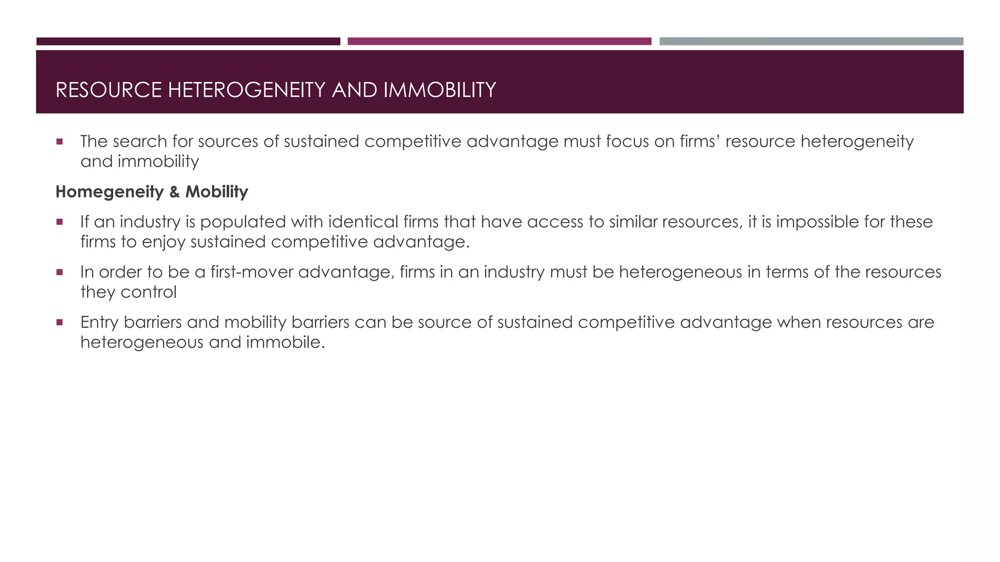 RESOURCE HETEROGENEITY AND IMMOBILITY
 The search for sources of sustained competitive advantage must focus on firms’ resource heterogeneity
and immobility
Homegeneity & Mobility
 If an industry is populated with identical firms that have access to similar resources, it is impossible for these
firms to enjoy sustained competitive advantage.
 In order to be a first-mover advantage, firms in an industry must be heterogeneous in terms of the resources
they control
 Entry barriers and mobility barriers can be source of sustained competitive advantage when resources are
heterogeneous and immobile.
 