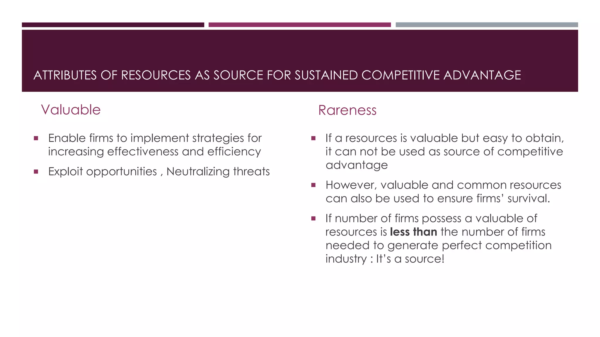 ATTRIBUTES OF RESOURCES AS SOURCE FOR SUSTAINED COMPETITIVE ADVANTAGE
Valuable
 Enable firms to implement strategies for
increasing effectiveness and efficiency
 Exploit opportunities , Neutralizing threats
Rareness
 If a resources is valuable but easy to obtain,
it can not be used as source of competitive
advantage
 However, valuable and common resources
can also be used to ensure firms’ survival.
 If number of firms possess a valuable of
resources is less than the number of firms
needed to generate perfect competition
industry : It’s a source!
 