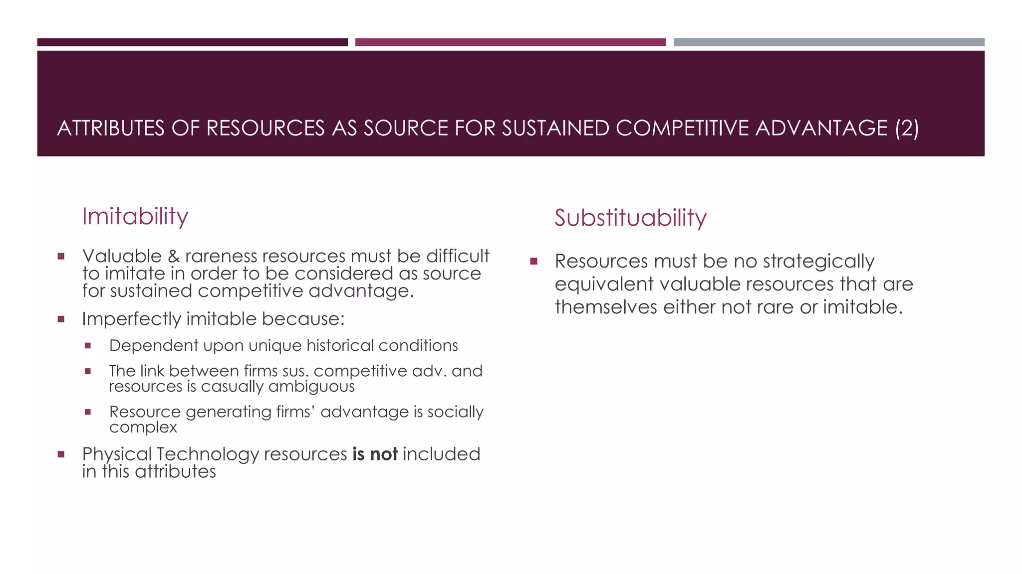 Imitability
 Valuable & rareness resources must be difficult
to imitate in order to be considered as source
for sustained competitive advantage.
 Imperfectly imitable because:
 Dependent upon unique historical conditions
 The link between firms sus. competitive adv. and
resources is casually ambiguous
 Resource generating firms’ advantage is socially
complex
 Physical Technology resources is not included
in this attributes
Substituability
 Resources must be no strategically
equivalent valuable resources that are
themselves either not rare or imitable.
ATTRIBUTES OF RESOURCES AS SOURCE FOR SUSTAINED COMPETITIVE ADVANTAGE (2)
 