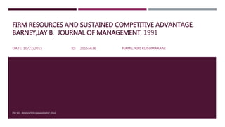 FIRM RESOURCES AND SUSTAINED COMPETITIVE ADVANTAGE,
BARNEY,JAY B, JOURNAL OF MANAGEMENT, 1991
DATE: 10/27/2015 ID: 20155636 NAME: RIRI KUSUMARANI
ITM 501 - INNOVATION MANAGEMENT (2014)
 