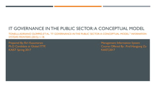 IT GOVERNANCE IN THE PUBLIC SECTOR:A CONCEPTUAL MODEL
TONELLI,ADRIANO OLÍMPIO, ET AL. "IT GOVERNANCE IN THE PUBLIC SECTOR:A CONCEPTUAL MODEL." INFORMATION
SYSTEMS FRONTIERS (2015): 1-18.
Prepared By; Riri Kusumarani
Ph.D Candidate at Global ITTP,
KAIST Spring 2017
Management Information System
Course Offered By ; Prof.Hangjung Zo
KAIST,2017
 