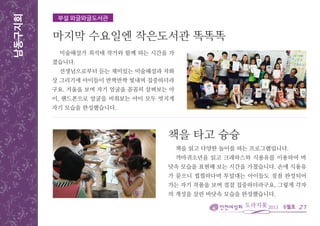 6월호
남동구지회
미술해설가 최석태 작가와 함께 하는 시간을 가
졌습니다.
선생님으로부터 듣는 재미있는 미술해설과 자화
상 그리기에 아이들이 반짝반짝 빛내며 집중하더라
구요. 거울을 보며 자기 얼굴을 꼼꼼히 살펴보는 아
이, 핸드폰으로 얼굴을 비춰보는 아이 모두 멋지게
자기 모습을 완성했습니다.
21
부설 와글와글도서관
마지막 수요일엔 작은도서관 똑똑똑
책을 읽고 다양한 놀이를 하는 프로그램입니다.
까마귀소년을 읽고 크레파스와 식용유를 이용하여 바
닷속 모습을 표현해 보는 시간을 가졌습니다. 손에 식용유
가 묻으니 찝찝하다며 투덜대는 아이들도 점점 완성되어
가는 자기 작품을 보며 점점 집중하더라구요. 그렇게 각자
의 개성을 살린 바닷속 모습을 완성했습니다.
책을 타고 슝슝
 