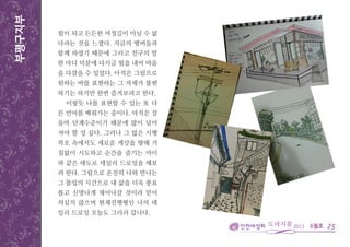 6월호
부평구지부
25
힘이 되고 든든한 여정길이 아닐 수 없
다라는 것을 느꼈다. 지금의 멤버들과
함께 하였기 때문에 그리고 친구의 말
한 마디 덕분에 다시금 힘을 내어 마음
을 다잡을 수 있었다. 아직은 그림으로
원하는 바를 표현하는 그 자체가 불편
하기는 하지만 한번 즐겨보려고 한다.
이렇듯 나를 표현할 수 있는 또 다
른 언어를 배워가는 중이다. 아직은 걸
음마 단계수준이기 때문에 많이 넘어
져야 할 성 싶다. 그러나 그 많은 시행
착오 속에서도 새로운 세상을 향해 거
침없이 시도하고 순간을 즐기는 아이
와 같은 태도로 데일리 드로잉을 해보
려 한다. 그림으로 온전히 나와 만나는
그 몰입의 시간으로 내 삶을 더욱 풍요
롭고 신명나게 채어나갈 것이라 믿어
의심치 않으며 현재진행형인 나의 데
일리 드로잉 오늘도 그리러 갑니다.
 