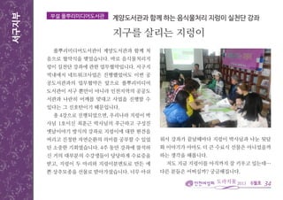 6월호
서구지부
34
풀뿌리미디어도서관이 계양도서관과 함께 처
음으로 협약식을 맺었습니다. 바로 음식물처리지
렁이 실천단 강좌에 관한 업무협약입니다. 서구지
역내에서 네트워크사업은 진행했었어도 이번 공
공도서관과의 업무협약은 앞으로 풀뿌리미디어
도서관이 서구 뿐만이 아니라 인천지역의 공공도
서관과 나란히 어깨를 맞대고 사업을 진행할 수
있다는 그 신호탄이기 때문입니다.
총 4강으로 진행되었으면, 우리나라 지렁이 박
사님 1호이신 최훈근 박사님의 푸근하고 구성진
옛날이야기 방식의 강좌로 지렁이에 대한 편견을
버리고 진정한 자연순환의 의미를 공부할 수 있었
던 소중한 기회였습니다. 4주 동안 강좌에 참석하
신 거의 대부분의 수강생들이 당당하게 수료증을
받고, 지렁이 두 마리와 지렁이분변토로 만든 예
쁜 상추모종을 선물로 받아가셨습니다. 너무 아쉬
부설 풀뿌리미디어도서관 계양도서관과 함께 하는 음식물처리 지렁이 실천단 강좌
지구를 살리는 지렁이
워서 강좌가 끝날때마다 지렁이 박사님과 나눈 뒷담
화 이야기가 아마도 더 큰 수료식 선물은 아니었을까
하는 생각을 해봅니다.
저도 지금 지렁이를 아직까지 잘 키우고 있는데…
다른 분들은 어떠실까? 궁금해집니다.
 