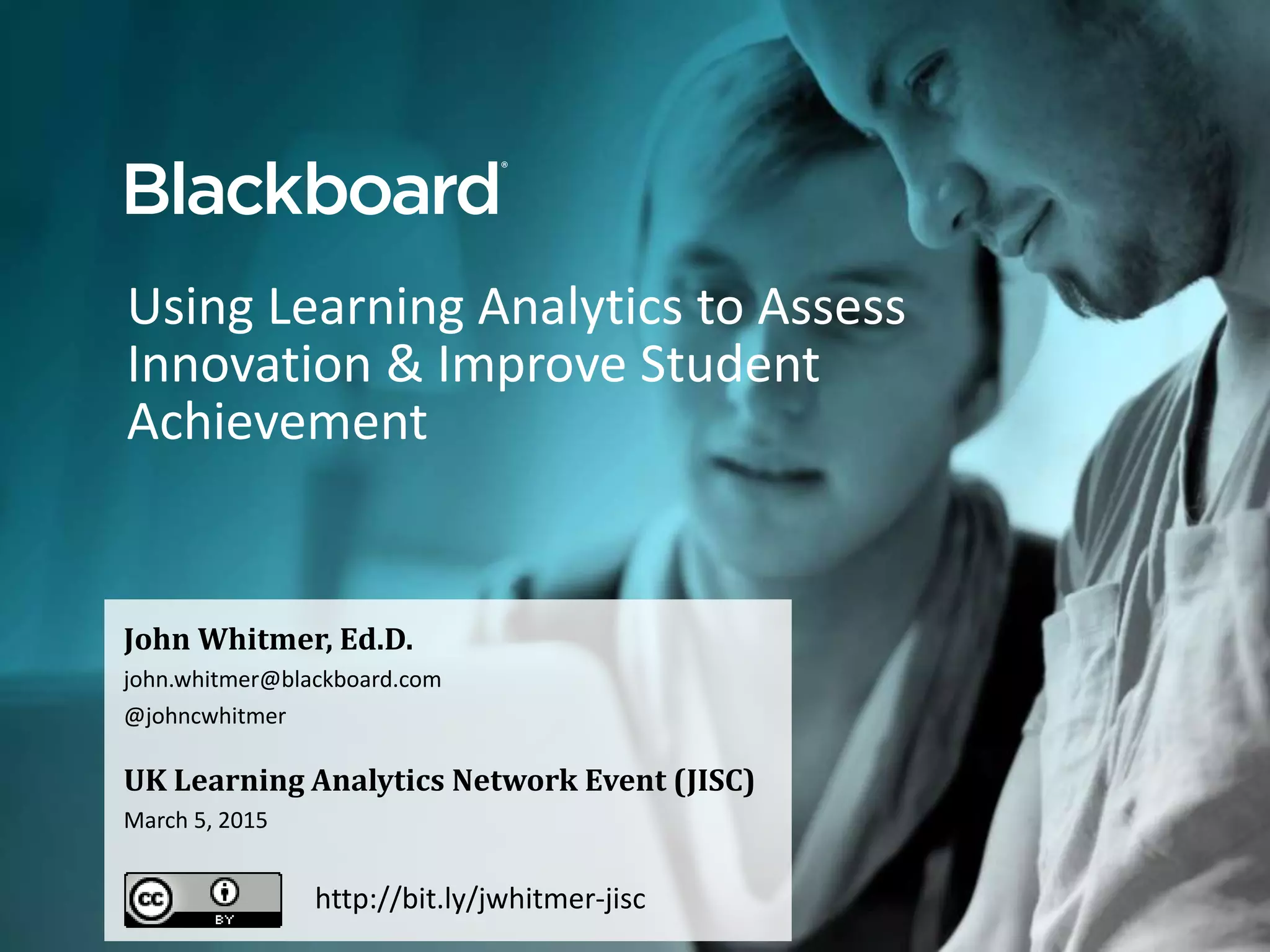 Using Learning Analytics to Assess
Innovation & Improve Student
Achievement
John Whitmer, Ed.D.
john.whitmer@blackboard.com
@johncwhitmer
UK Learning Analytics Network Event (JISC)
March 5, 2015
http://bit.ly/jwhitmer-jisc
 