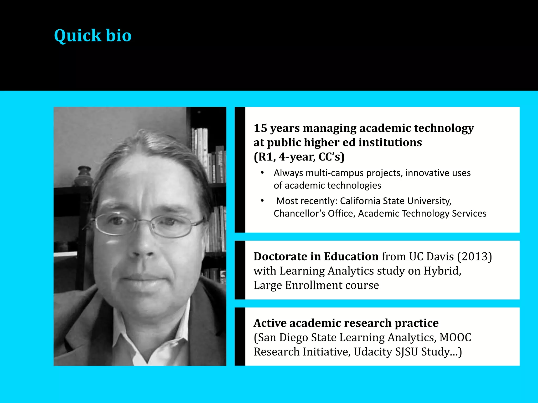 Quick bio
15 years managing academic technology
at public higher ed institutions
(R1, 4-year, CC’s)
• Always multi-campus projects, innovative uses
of academic technologies
• Most recently: California State University,
Chancellor’s Office, Academic Technology Services
Doctorate in Education from UC Davis (2013)
with Learning Analytics study on Hybrid,
Large Enrollment course
Active academic research practice
(San Diego State Learning Analytics, MOOC
Research Initiative, Udacity SJSU Study…)
 