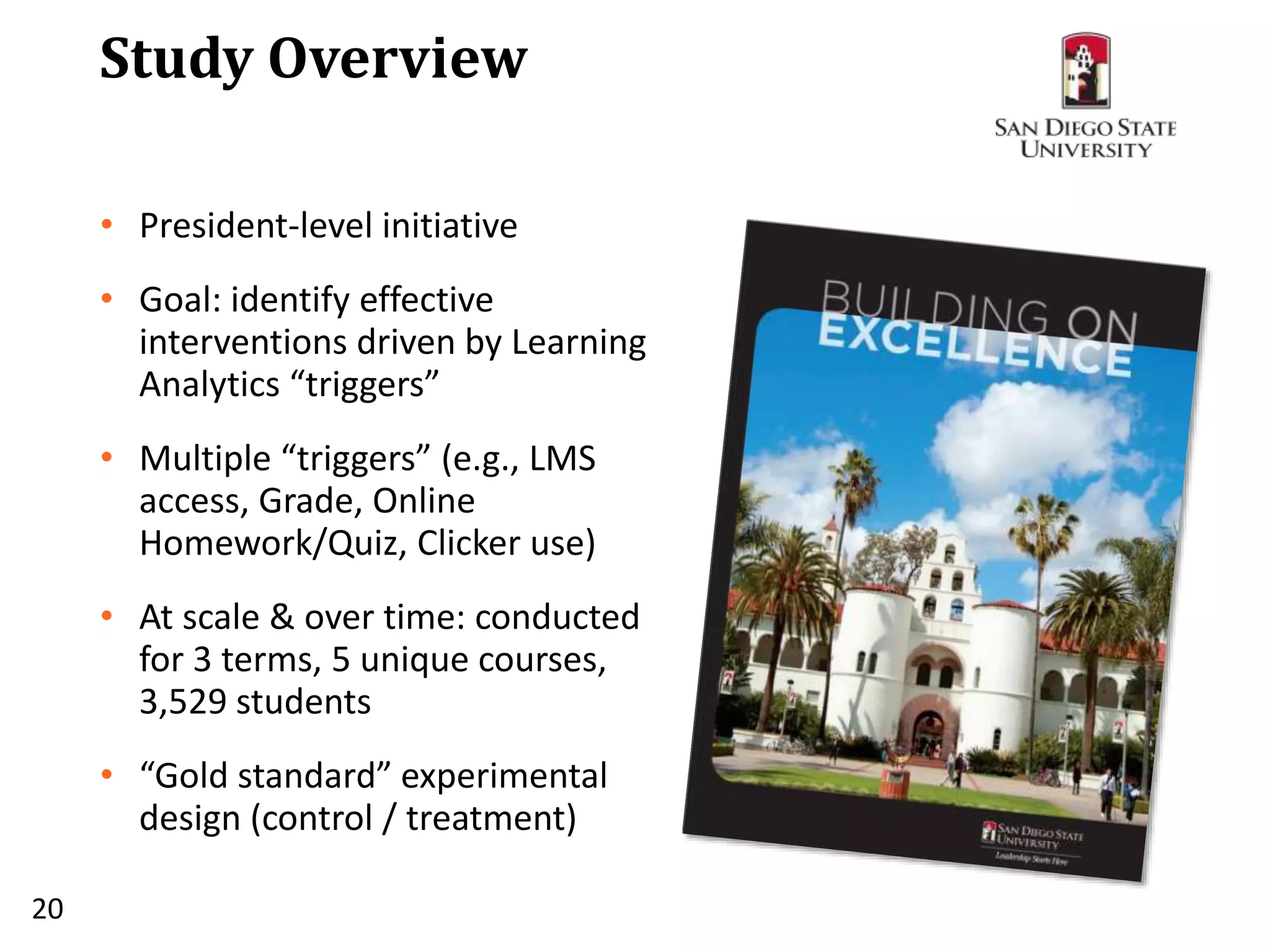 Study Overview
• President-level initiative
• Goal: identify effective
interventions driven by Learning
Analytics “triggers”
• Multiple “triggers” (e.g., LMS
access, Grade, Online
Homework/Quiz, Clicker use)
• At scale & over time: conducted
for 3 terms, 5 unique courses,
3,529 students
• “Gold standard” experimental
design (control / treatment)
20
 