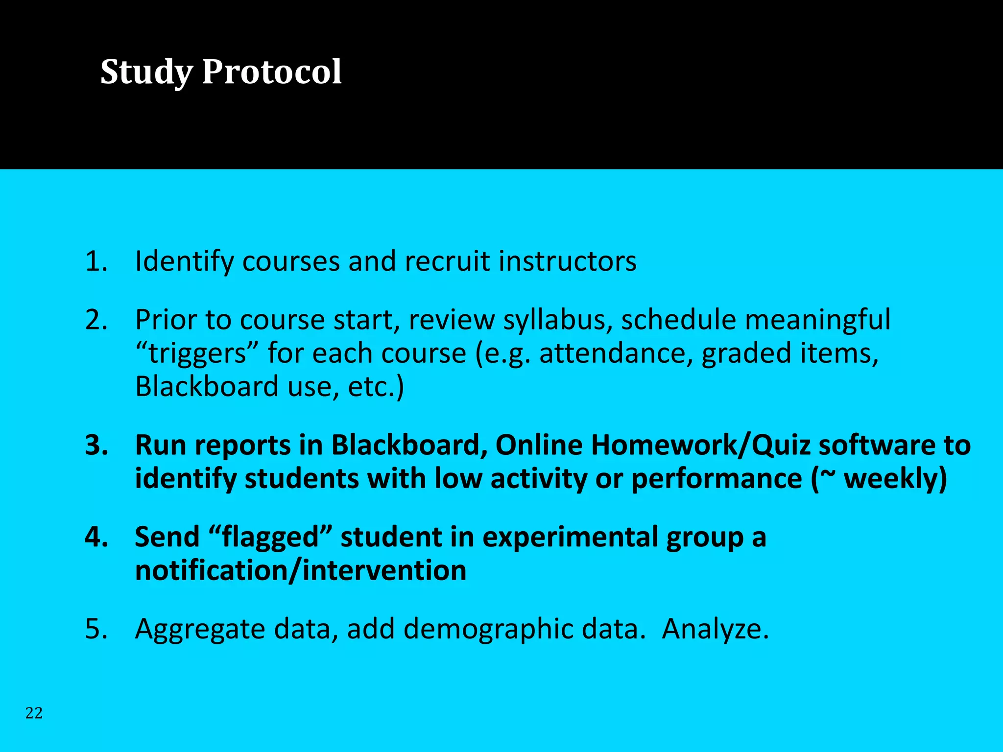 1. Identify courses and recruit instructors
2. Prior to course start, review syllabus, schedule meaningful
“triggers” for each course (e.g. attendance, graded items,
Blackboard use, etc.)
3. Run reports in Blackboard, Online Homework/Quiz software to
identify students with low activity or performance (~ weekly)
4. Send “flagged” student in experimental group a
notification/intervention
5. Aggregate data, add demographic data. Analyze.
Study Protocol
22
 