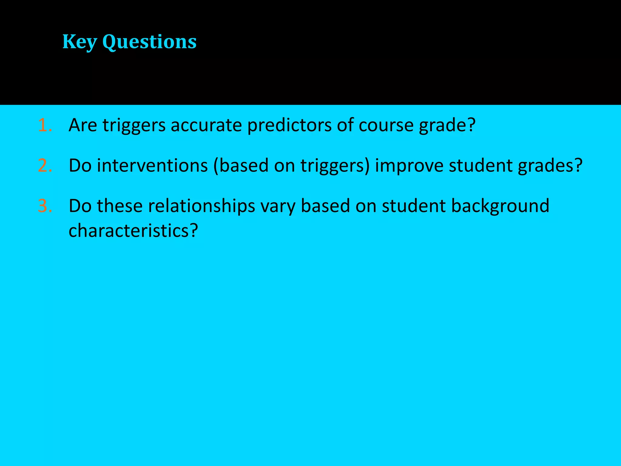 Key Questions
1. Are triggers accurate predictors of course grade?
2. Do interventions (based on triggers) improve student grades?
3. Do these relationships vary based on student background
characteristics?
 