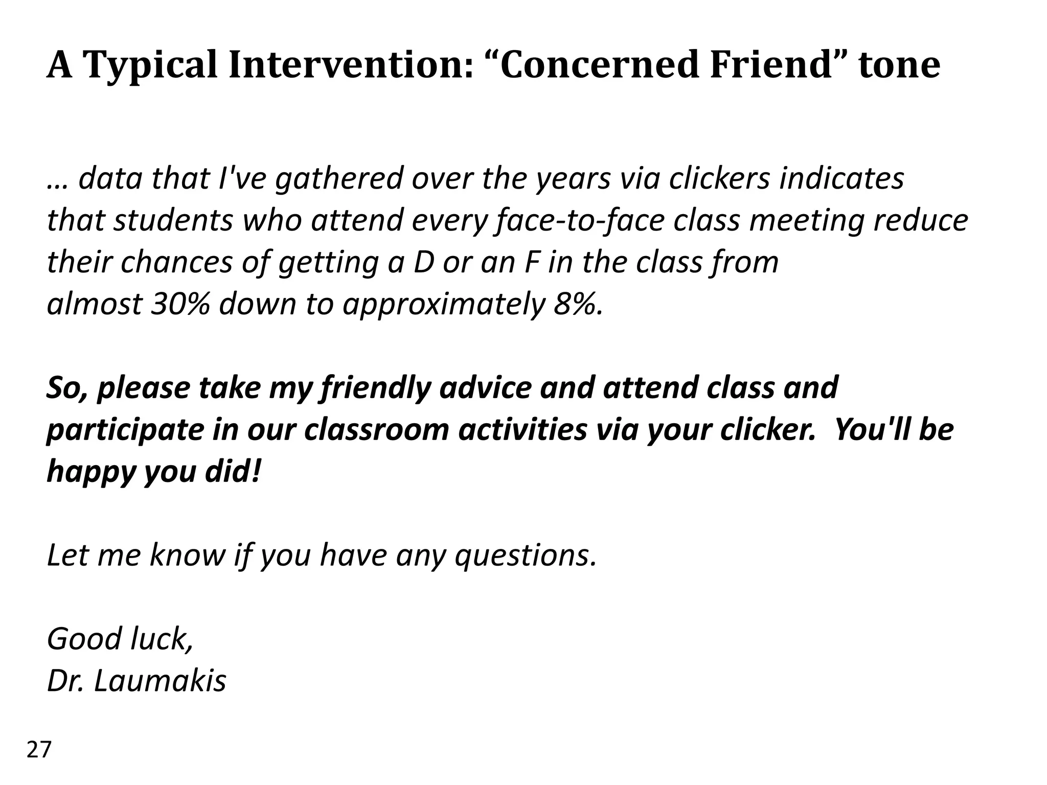 A Typical Intervention: “Concerned Friend” tone
27
… data that I've gathered over the years via clickers indicates
that students who attend every face-to-face class meeting reduce
their chances of getting a D or an F in the class from
almost 30% down to approximately 8%.
So, please take my friendly advice and attend class and
participate in our classroom activities via your clicker. You'll be
happy you did!
Let me know if you have any questions.
Good luck,
Dr. Laumakis
 