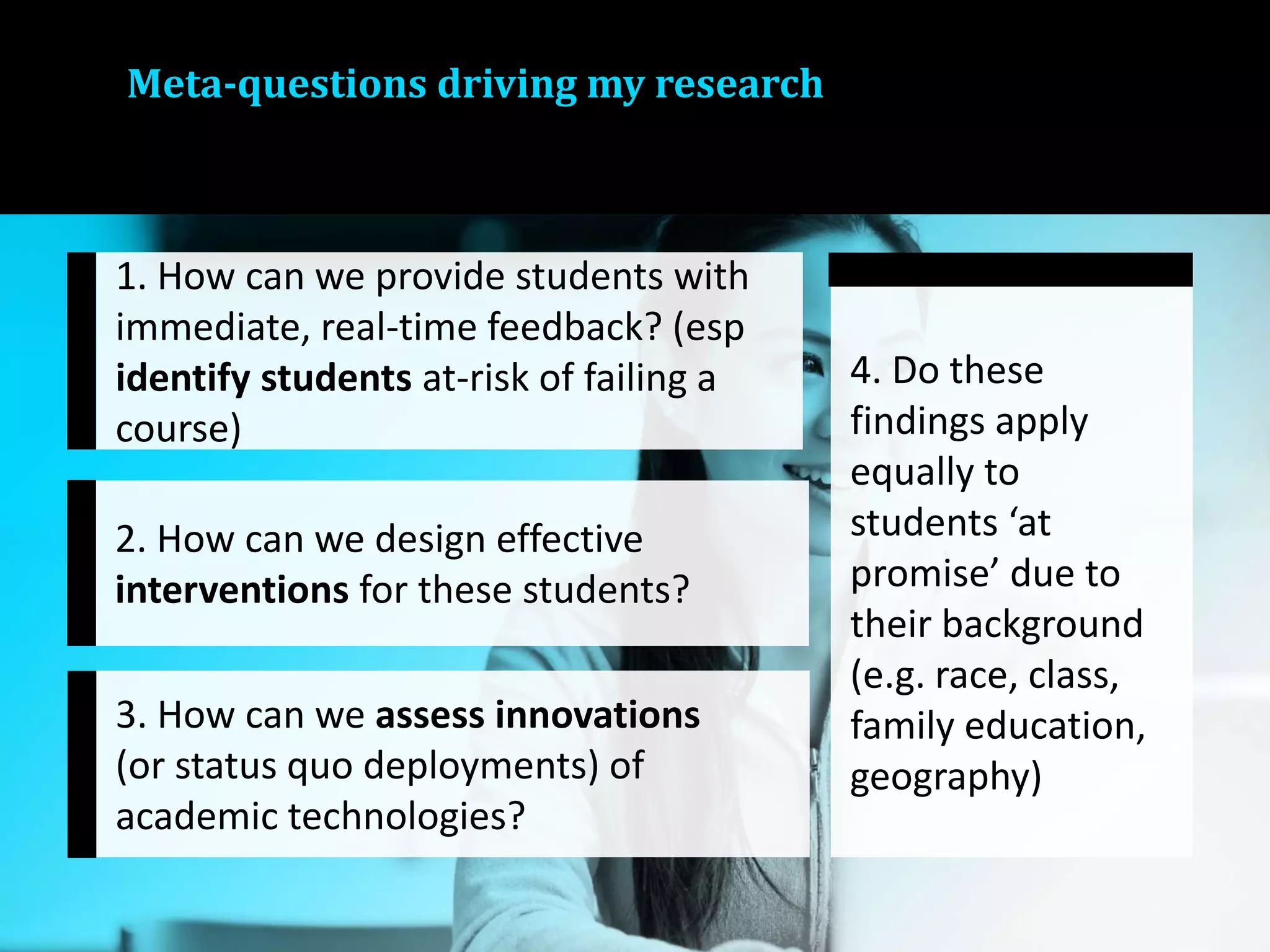 Meta-questions driving my research
1. How can we provide students with
immediate, real-time feedback? (esp
identify students at-risk of failing a
course)
2. How can we design effective
interventions for these students?
3. How can we assess innovations
(or status quo deployments) of
academic technologies?
4. Do these
findings apply
equally to
students ‘at
promise’ due to
their background
(e.g. race, class,
family education,
geography)
 
