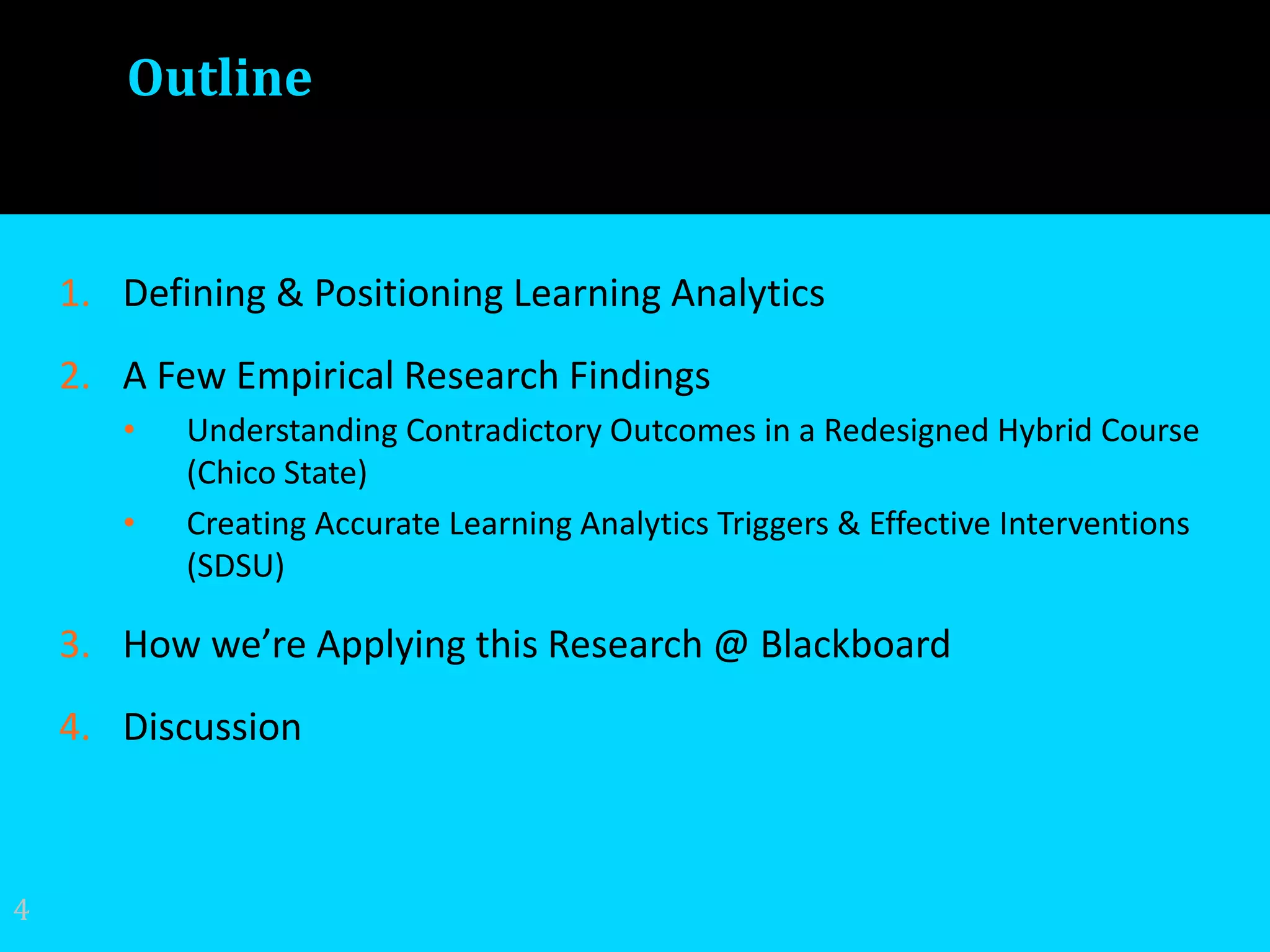 Outline
1. Defining & Positioning Learning Analytics
2. A Few Empirical Research Findings
• Understanding Contradictory Outcomes in a Redesigned Hybrid Course
(Chico State)
• Creating Accurate Learning Analytics Triggers & Effective Interventions
(SDSU)
3. How we’re Applying this Research @ Blackboard
4. Discussion
4
 