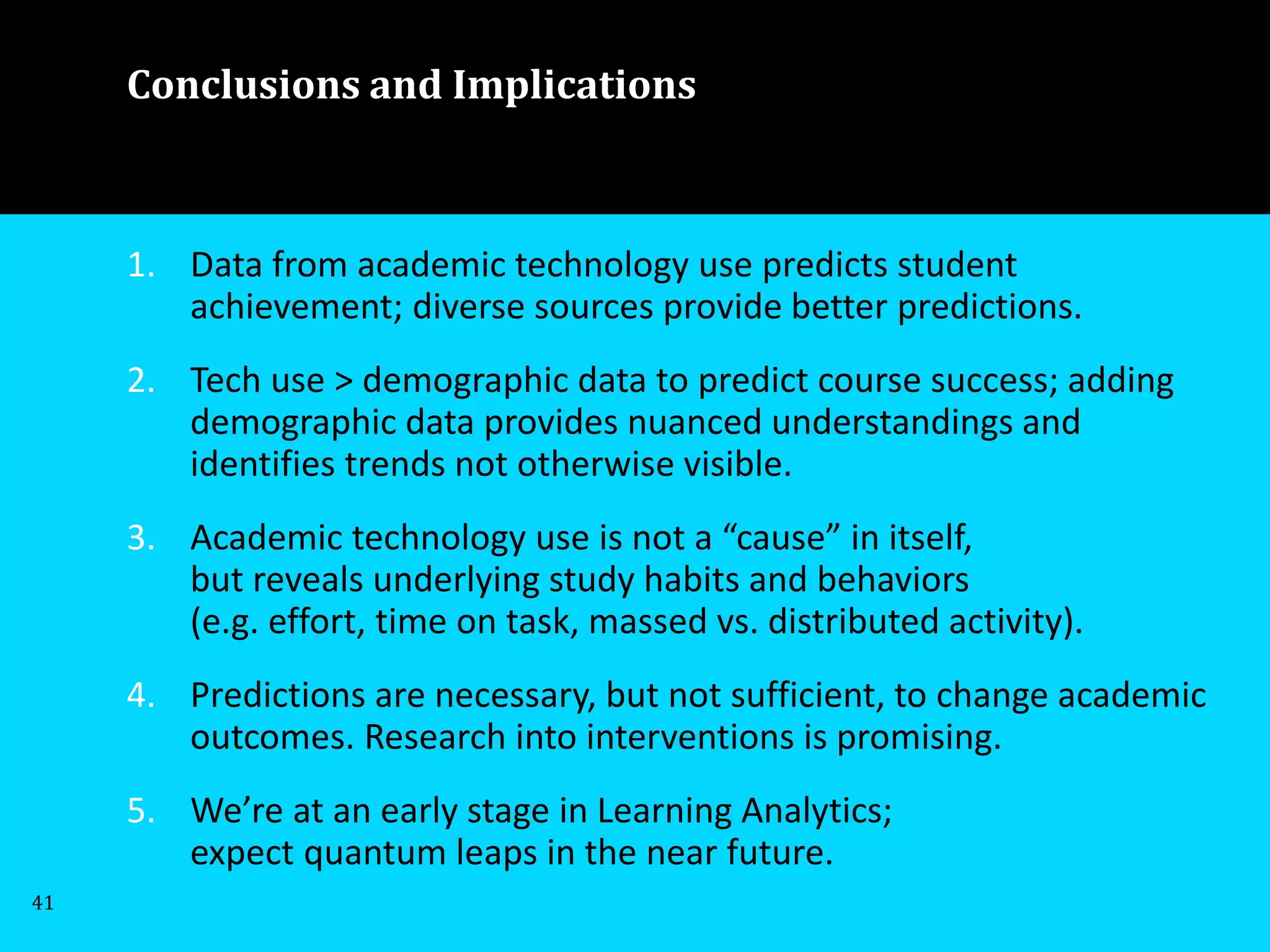 1. Data from academic technology use predicts student
achievement; diverse sources provide better predictions.
2. Tech use > demographic data to predict course success; adding
demographic data provides nuanced understandings and
identifies trends not otherwise visible.
3. Academic technology use is not a “cause” in itself,
but reveals underlying study habits and behaviors
(e.g. effort, time on task, massed vs. distributed activity).
4. Predictions are necessary, but not sufficient, to change academic
outcomes. Research into interventions is promising.
5. We’re at an early stage in Learning Analytics;
expect quantum leaps in the near future.
41
Conclusions and Implications
 