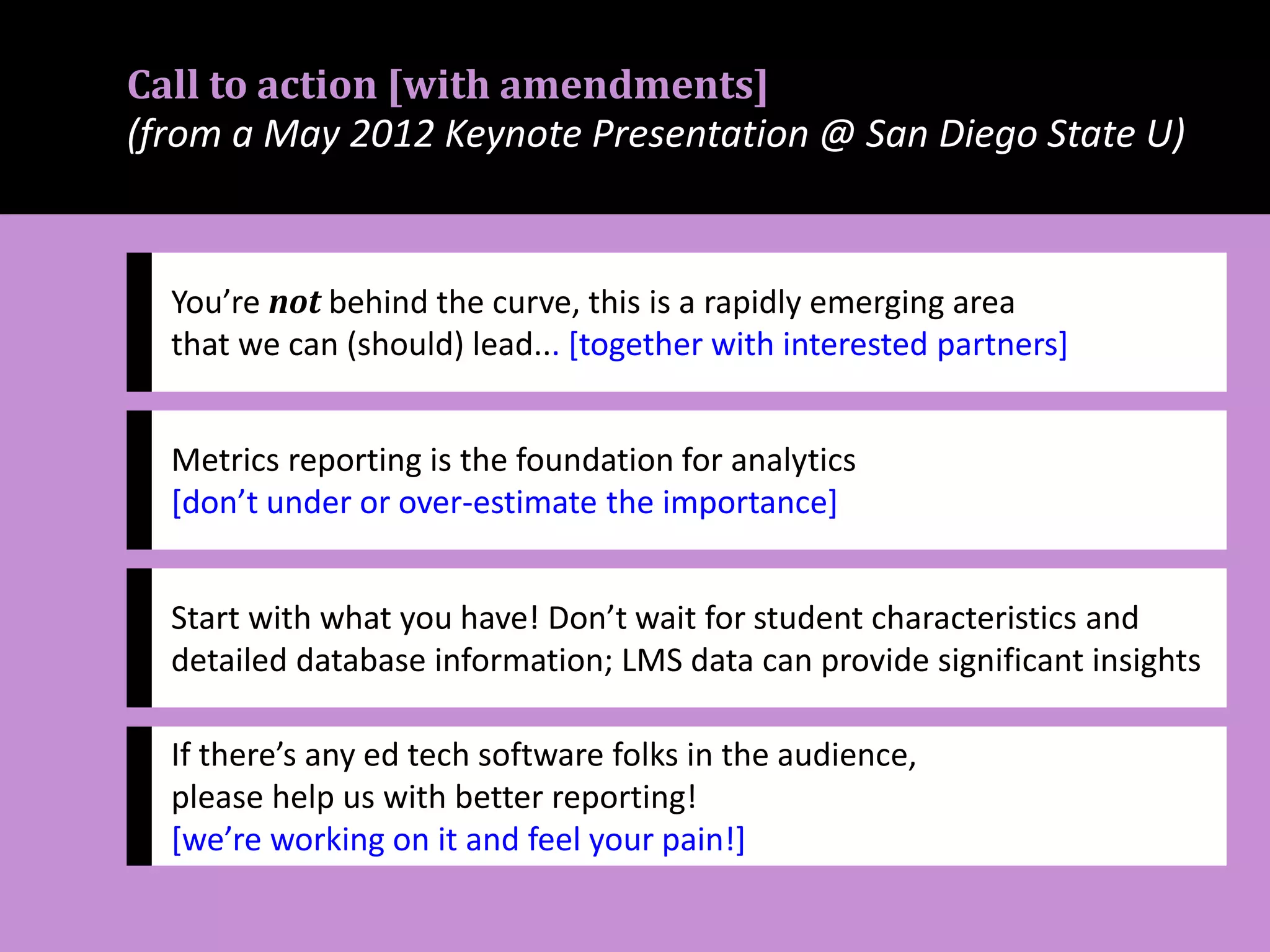Call to action [with amendments]
(from a May 2012 Keynote Presentation @ San Diego State U)
You’re not behind the curve, this is a rapidly emerging area
that we can (should) lead... [together with interested partners]
Metrics reporting is the foundation for analytics
[don’t under or over-estimate the importance]
Start with what you have! Don’t wait for student characteristics and
detailed database information; LMS data can provide significant insights
If there’s any ed tech software folks in the audience,
please help us with better reporting!
[we’re working on it and feel your pain!]
 
