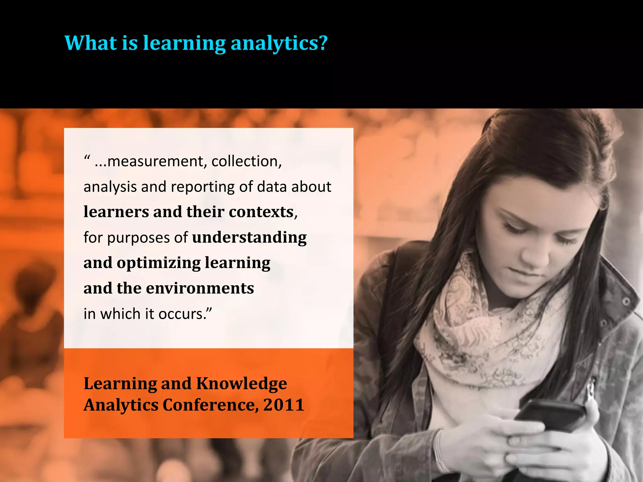 What is learning analytics?
Learning and Knowledge
Analytics Conference, 2011
“ ...measurement, collection,
analysis and reporting of data about
learners and their contexts,
for purposes of understanding
and optimizing learning
and the environments
in which it occurs.”
 