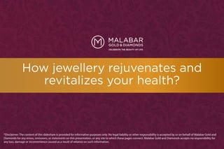 How jewellery rejuvenates and
revitalizes your health?
*Disclaimer: The content of this slideshare is provided for informative purposes only. No legal liability or other responsibility is accepted by or on behalf of Malabar Gold and
Diamonds for any errors, omissions, or statements on this presentation, or any site to which these pages connect. Malabar Gold and Diamonds accepts no responsibility for
any loss, damage or inconvenience caused as a result of reliance on such information.
 