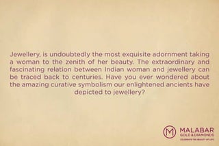 Jewellery, is undoubtedly the most exquisite adornment taking
a woman to the zenith of her beauty. The extraordinary and
fascinating relation between Indian woman and jewellery can
be traced back to centuries. Have you ever wondered about
the amazing curative symbolism our enlightened ancients have
depicted to jewellery?
 