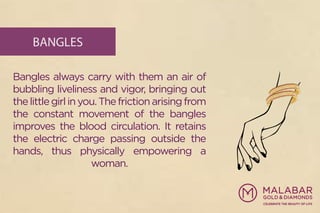 BANGLES
Bangles always carry with them an air of
bubbling liveliness and vigor, bringing out
thelittlegirlinyou.Thefrictionarisingfrom
the constant movement of the bangles
improves the blood circulation. It retains
the electric charge passing outside the
hands, thus physically empowering a
woman.
 