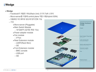 © PIOLINK, Inc. SDN No.1
Wedge
▪ Wedge
– Facebook이 개발한 1RU(Rack Unit) 크기의 ToR 스위치
– Micro-server를 이용해 control plane 역할 수행(Hybrid SDN)
– 모듈화된 하드웨어로 용도에 맞게 변화 가능
– 구성
•Micro-server (Pluggable)
•Main Switch Module
– 16*QSFP (32개로 확장 가능)
•Power adapter module
•Fan module
– 4*Fan
•Rear Extension module
– UART(Rack Mon)
– GE
•Front Extension module
– BMC console
– USB port
– GE
9
 