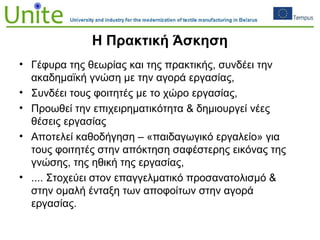 Η Πρακτική Άσκηση
• Γέφυρα της θεωρίας και της πρακτικής, συνδέει την
ακαδημαϊκή γνώση με την αγορά εργασίας,
• Συνδέει τους φοιτητές με το χώρο εργασίας,
• Προωθεί την επιχειρηματικότητα & δημιουργεί νέες
θέσεις εργασίας
• Αποτελεί καθοδήγηση – «παιδαγωγικό εργαλείο» για
τους φοιτητές στην απόκτηση σαφέστερης εικόνας της
γνώσης, της ηθική της εργασίας,
• .... Στοχεύει στον επαγγελματικό προσανατολισμό &
στην ομαλή ένταξη των αποφοίτων στην αγορά
εργασίας.
 
