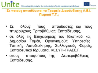 Σε ποιους απευθύνεται το Γραφείο Διασύνδεσης Α.Ε.Ι.
Πειραιά Τ.Τ.;
• Σε όλους τους σπουδαστές και τους
πτυχιούχους Τριτοβάθμιας Εκπαίδευσης,
• σε όλες τις Επιχειρήσεις του Ιδιωτικού και
Δημοσίου Τομέα, Οργανισμούς, Υπηρεσίες
Τοπικής Αυτοδιοίκησης, Συλλογικούς Φορείς,
Εκπαιδευτικά Ιδρύματα, ΚΕΣΥΠ-ΓΡΑΣΕΠ,
• στους αποφοίτους της Δευτεροβάθμιας
Εκπαίδευσης.
 