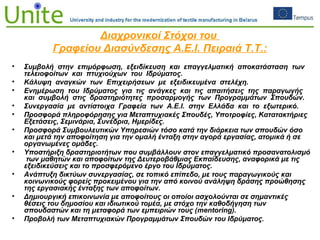Διαχρονικοί Στόχοι του
Γραφείου Διασύνδεσης Α.Ε.Ι. Πειραιά Τ.Τ.:
• Συμβολή στην επιμόρφωση, εξειδίκευση και επαγγελματική αποκατάσταση των
τελειοφοίτων και πτυχιούχων του Ιδρύματος.
• Κάλυψη αναγκών των Επιχειρήσεων με εξειδικευμένα στελέχη.
• Ενημέρωση του Ιδρύματος για τις ανάγκες και τις απαιτήσεις της παραγωγής
και συμβολή στις δραστηριότητες προσαρμογής των Προγραμμάτων Σπουδών.
• Συνεργασία με αντίστοιχα Γραφεία των Α.Ε.Ι. στην Ελλάδα και το εξωτερικό.
• Προσφορά πληροφόρησης για Μεταπτυχιακές Σπουδές, Υποτροφίες, Κατατακτήριες
Εξετάσεις, Σεμινάρια, Συνέδρια, Ημερίδες.
• Προσφορά Συμβουλευτικών Υπηρεσιών τόσο κατά την διάρκεια των σπουδών όσο
και μετά την αποφοίτηση για την ομαλή ένταξη στην αγορά εργασίας, ατομικά ή σε
οργανωμένες ομάδες.
• Υποστήριξη δραστηριοτήτων που συμβάλλουν στον επαγγελματικό προσανατολισμό
των μαθητών και αποφοίτων της Δευτεροβάθμιας Εκπαίδευσης, αναφορικά με τις
εξειδικεύσεις και το προσφερόμενο έργο του Ιδρύματος.
• Ανάπτυξη δικτύων συνεργασίας, σε τοπικό επίπεδο, με τους παραγωγικούς και
κοινωνικούς φορείς προκειμένου για την από κοινού ανάληψη δράσης προώθησης
της εργασιακής ένταξης των αποφοίτων.
• Δημιουργική επικοινωνία με αποφοίτους οι οποίοι ασχολούνται σε σημαντικές
θέσεις του δημοσίου και ιδιωτικού τομέα, με στόχο την καθοδήγηση των
σπουδαστών και τη μεταφορά των εμπειριών τους (mentoring).
• Προβολή των Μεταπτυχιακών Προγραμμάτων Σπουδών του Ιδρύματος.
 